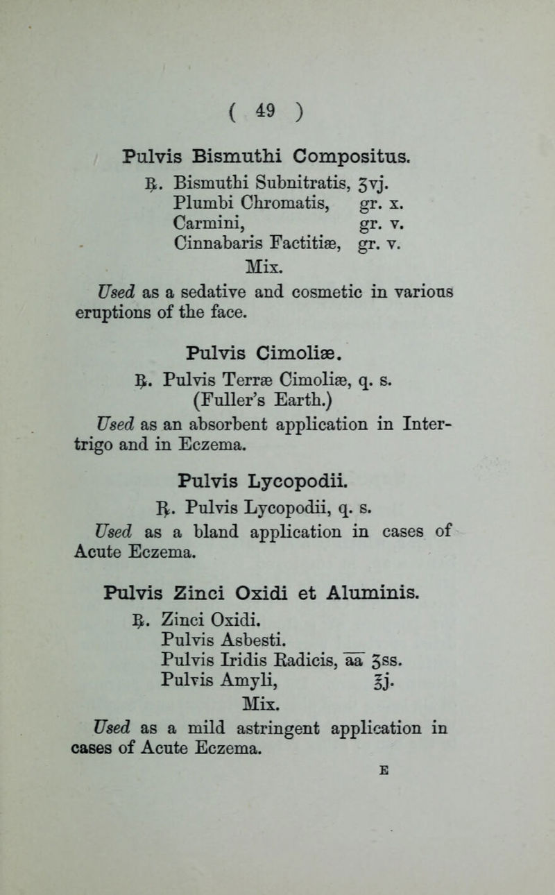 Pulvis Bismuthi Compositus. I£. Bismuthi Subnitratis, 3vj» Plumbi Chromatis, gr. x. Carmini, gr. v. Cinnabaris Factitiae, gr. v. Mix. Used as a sedative and cosmetic in various eruptions of the face. Pulvis Cimolise. ^. Pulvis Terrae Cimoliaa, q. s. (Fuller's Earth.) Used as an absorbent application in Inter- trigo and in Eczema. Pulvis Lycopodii. 1^. Pulvis Lycopodii, q. s. Used as a bland application in cases of Acute Eczema. Pulvis Zinci Oxidi et Aluminis. ]J. Zinci Oxidi. Pulvis Asbesti. Pulvis Iridis Radicis, aa 3ss. Pulvis Amyli, §j. Mix. Used as a mild astringent application in cases of Acute Eczema. E
