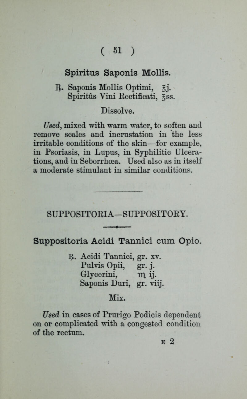 Spiritus Saponis Mollis. r*. Saponis Mollis Option, gj. Spiritus Yini Kectificati, gss. Dissolve. Used, mixed with warm water, to soften and remove scales and incrustation in the less irritable conditions of the skin—for example, in Psoriasis, in Lupus, in Syphilitic Ulcera- tions, and in Seborrhoea. Used also as in itself a moderate stimulant in similar conditions. SUPPOSITOEIA—SUPPOSITORY. Suppositoria Acidi Tannici cum Opio. 5. Acidi Tannici, gr. xv. Pulvis Opii, gr. j. Glycerini, rrt ij. Saponis Duri, gr. viij. Mix. Used in cases of Prurigo Podicis dependent on or complicated with a congested condition of the rectum. e 2