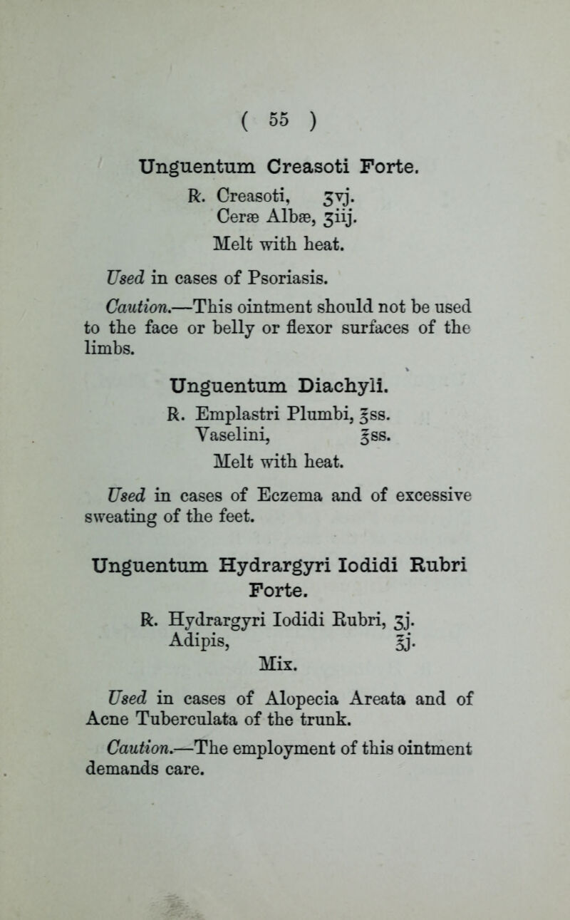 Unguentum Creasoti Forte. R. Creasoti, 3vj. Cerae Albae, 3iij. Melt with heat. Used in cases of Psoriasis. Caution.—This ointment should not be used to the face or belly or flexor surfaces of the limbs. Unguentum Diachyii. R. Emplastri Plumbi, gss. Vaselini, §ss. Melt with heat. Used in cases of Eczema and of excessive sweating of the feet. Unguentum Hydrargyri lodidi Rubri Forte. R. Hydrargyri lodidi Eubri, 3j. Adipis, gj. Mix. Used in cases of Alopecia Areata and of Acne Tuberculata of the trunk. Caution.—The employment of this ointment demands care.