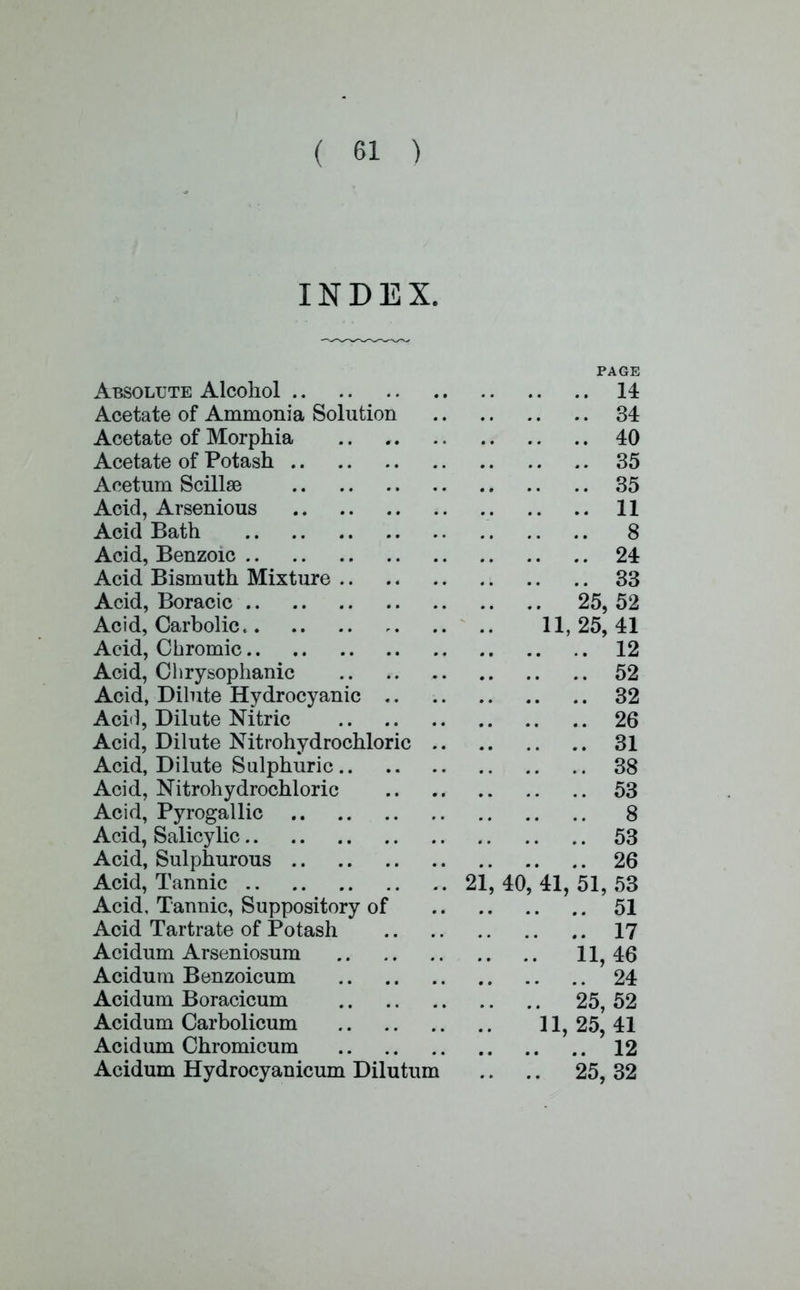 INDEX. PAGE Absolute Alcohol 14 Acetate of Ammonia Solution 34 Acetate of Morphia 40 Acetate of Potash 35 Acetum Scillse 35 Acid, Arsenious 11 Acid Bath 8 Acid, Benzoic 24 Acid Bismuth Mixture 33 Acid, Boracic 25, 52 Acid, Carbolic 11, 25, 41 Acid, Chromic 12 Acid, Chrysophanic 52 Acid, Dilute Hydrocyanic 32 Acid, Dilute Nitric 26 Acid, Dilute Nitrohydrochloric 31 Acid, Dilute Sulphuric 38 Acid, Nitrohydrochloric 53 Acid, Pyrogallic 8 Acid, Salicylic 53 Acid, Sulphurous 26 Acid, Tannic 21, 40, 41, 51, 53 Acid, Tannic, Suppository of 51 Acid Tartrate of Potash 17 Acidum Arseniosum 11, 46 Acidum Benzoicum 24 Acidum Boracicum 25, 52 Acidum Carbolicum 11,25,41 Acidum Chromicum 12 Acidum Hydrocyanicum Dilutum .. .. 25, 32