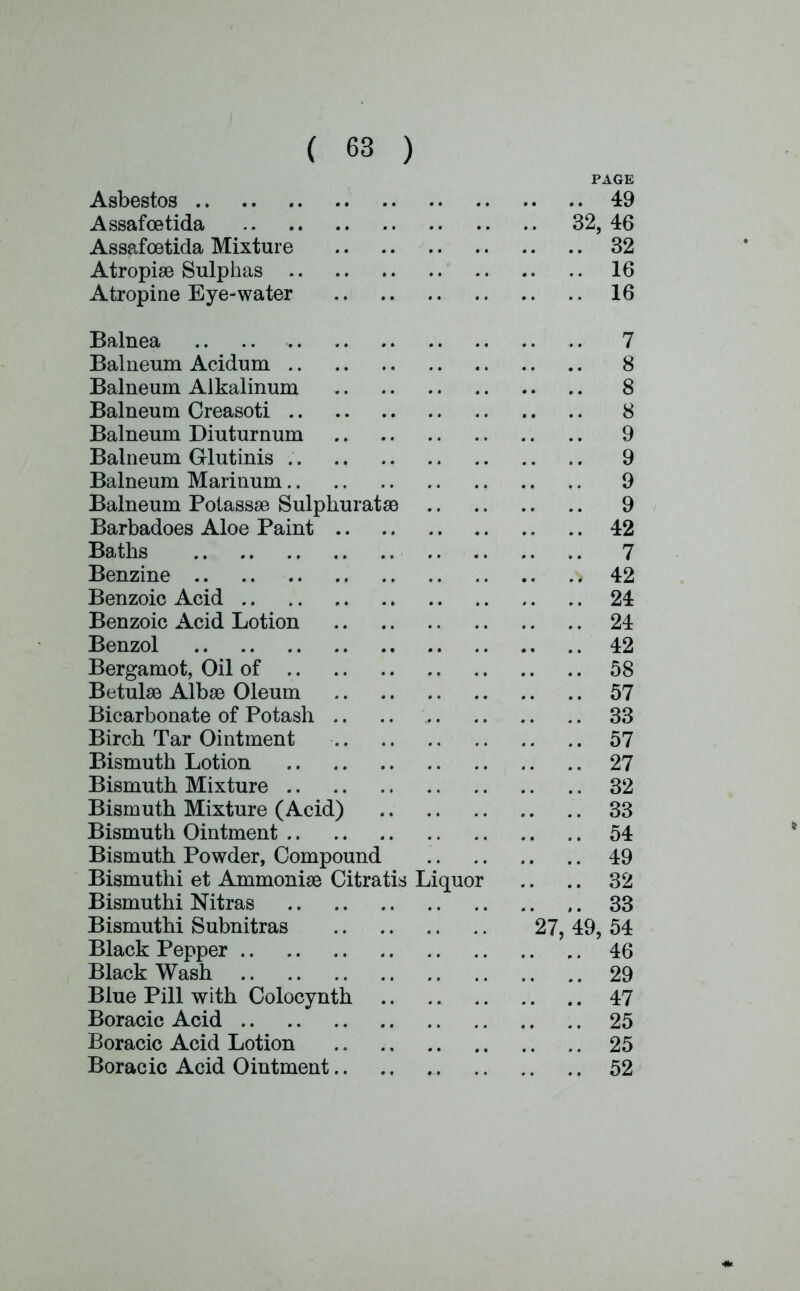 PAGE Asbestos 49 Assafcetida 32, 46 Assafoetida Mixture 32 Atropise Sulphas 16 Atropine Eye-water 16 Balnea 7 Balneum Acidum 8 Balneum Alkalinum 8 Balneum Creasoti 8 Balneum Diuturnum 9 Balneum Glutinis 9 Balneum Marinum 9 Balneum Polassse Sulpkuratae 9 Barbadoes Aloe Paint 42 Baths 7 Benzine 42 Benzoic Acid 24 Benzoic Acid Lotion 24 Benzol .. 42 Bergamot, Oil of 58 BetulaB Albse Oleum 57 Bicarbonate of Potash .. .. 33 Birch Tar Ointment 57 Bismuth Lotion 27 Bismuth Mixture 32 Bismuth Mixture (Acid) 33 Bismuth Ointment 54 Bismuth Powder, Compound 49 Bismuthi et Arnmonise Citratis Liquor .. .. 32 Bismuthi Nitras ,. 33 Bismuthi Subnitras 27, 49, 54 Black Pepper 46 Black Wash 29 Blue Pill with Colocynth 47 Boracic Acid 25 Boracic Acid Lotion .. 25 Boracic Acid Ointment 52