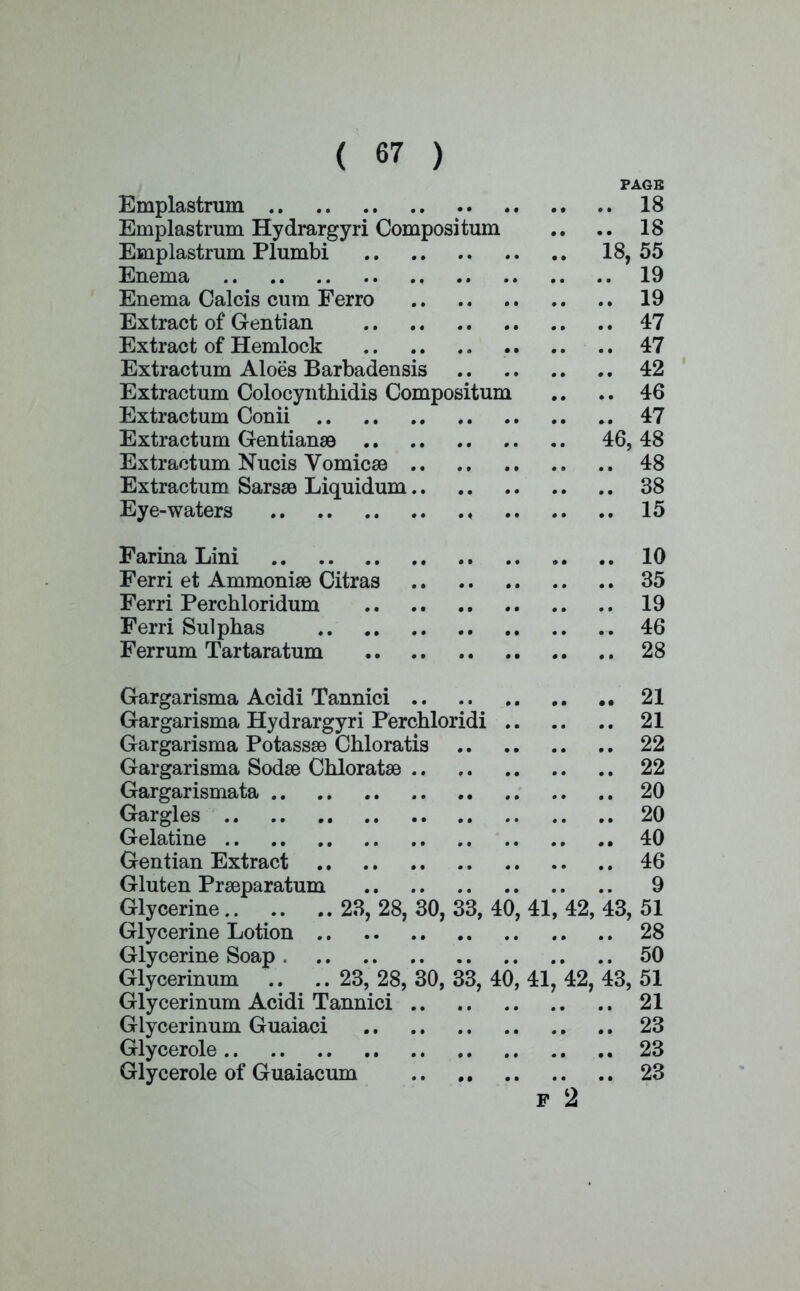 PAGE Emplastrum 18 Emplastrum Hydrargyri Composi turn .. .. 18 Emplastrum Plumbi 18, 55 Enema 19 Enema Calcis cum Ferro 19 Extract of Gentian 47 Extract of Hemlock .. .... 47 Extractum Aloes Barbadensis 42 Extractum Colocynthidis Compositum .. .. 46 Extractum Conii 47 Extractum Gentianse 46, 48 Extractum Nucis Vomicss 48 Extractum Sarsse Liquidum 38 Eye-waters ♦ 15 Farina Lini 10 Ferri et Ammoniae Citras 35 Ferri Perchloridum 19 Ferri Sulphas 46 Ferrum Tartaratum 28 Gargarisma Acidi Tannici 21 Gargarisma Hydrargyri Perchloridi 21 Gargarisma Potassse Chloratis 22 Gargarisma Sodse Chlorate 22 Gargarismata 20 Gargles 20 Gelatine 40 Gentian Extract 46 Gluten Prseparatum 9 Glycerine 23, 28, 30, 33, 40, 41, 42, 43, 51 Glycerine Lotion 28 Glycerine Soap 50 Glycerinum ..23, 28, 30, 33, 40, 41, 42, 43, 51 Glycerinum Acidi Tannici 21 Glycerinum Guaiaci 23 Glycerole ... 23 Glycerole of Guaiacum 23 F 2