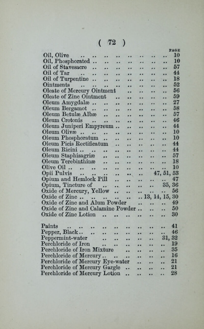 PAGE Oil, Olive 10 Oil, Phosphorated 10 Oil of Stavesacre 57 Oil of Tar 44 Oil of Turpentine 18 Ointments 52 Oleate of Mercury Ointment 56 Oleate of Zinc Ointment 59 Oleum Amygdalae 27 Oleum Bergamot 58 Oleum Betulae Albae 57 Oleum Crotonis 46 Oleum Juniperi Empyreum 44 Oleum Olivae 10 Oleum Phosphoratum 10 Oleum Picis Kectificatum 44 Oleum Ricini 44 Oleum Staphisagriae 57 Oleum Terebinthinae 18 Olive Oil 10 Opii Pulvis 47, 51, 53 Opium and Hemlock Pill 47 Opium, Tincture of 35, 36 Oxide of Mercury, Yellow 56 Oxide of Zinc 13, 14, 15, 30 Oxide of Zinc and Alum Powder 49 Oxide of Zinc and Calamine Powder 50 Oxide of Zinc Lotion 30 Paints 41 Pepper, Black 46 Peppermint-water 31, 32 Perchloride of Iron 19 Perchloride of Iron Mixture 35 Perchloride of Mercury 16 Perchloride of Mercury Eye-water 21 Perchloride of Mercury Gargle 21 Perchloride of Mercury Lotion 28