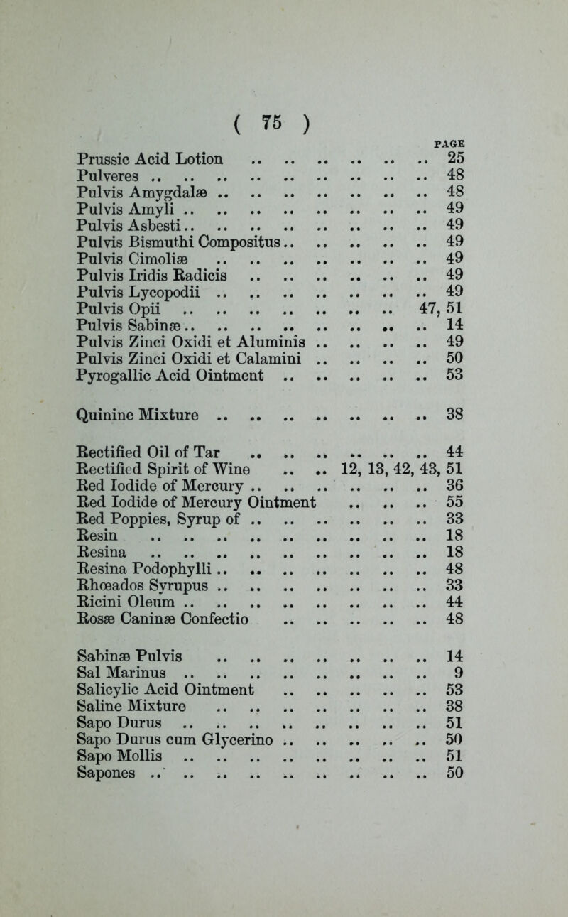 PAGE Prussic Acid Lotion 25 Pulveres 48 Pulvis Amygdalae 48 Pulvis Amyli 49 Pulvis Asbesti 49 Pulvis Bismuthi Compositus 49 Pulvis Cimoliae 49 Pulvis Iridis Kadicis 49 Pulvis Lycopodii 49 Pulvis Opii 47, 51 Pulvis Sabinae 14 Pulvis Zinci Oxidi et Aluminis 49 Pulvis Zinci Oxidi et Calamini 50 Pyrogallic Acid Ointment 53 Quinine Mixture 38 Rectified Oil of Tar 44 Kectified Spirit of Wine .. .. 12, 13, 42, 43, 51 Ked Iodide of Mercury 36 Ked Iodide of Mercury Ointment 55 Ked Poppies, Syrup of 33 Kesin 18 Resina 18 Resina Podophylli 48 Rhceados Syrupus 33 Ricini Oleum 44 Rosas Caninae Confectio 48 Sabinae Pulvis 14 Sal Marinus 9 Salicylic Acid Ointment 53 Saline Mixture 38 Sapo Durus .. .. 51 Sapo Durus cum Glycerino 50 Sapo Mollis 51 Sapones ..' 50
