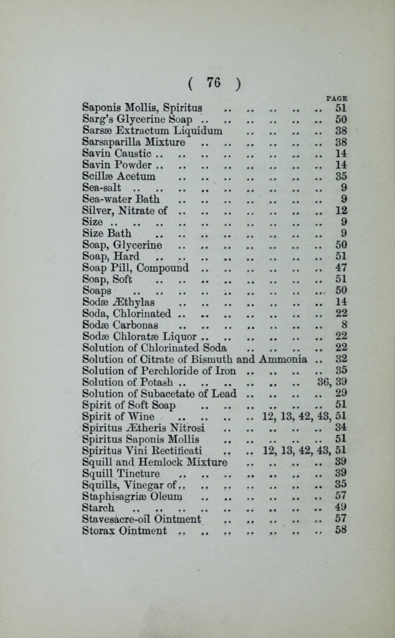 PAGE Saponis Mollis, Spiritus 51 Sarg's Glycerine Soap 50 Sarsae Extractum Liquidum 38 Sarsaparilla Mixture 38 Savin Caustic 14 Savin Powder 14 Scilhe Acetum 35 Sea-salt 9 Sea-water Bath 9 Silver, Nitrate of 12 Size 9 Size Bath 9 Soap, Glycerine 50 Soap, Hard 51 Soap Pill, Compound 47 Soap, Soft 51 Soaps 50 Soda3 uEthylas 14 Soda, Chlorinated 22 Sodae Carbonas 8 Soda3 Chloratae Liquor 22 Solution of Chlorinated Soda 22 Solution of Citrate of Bismuth and Ammonia .. 32 Solution of Perchloride of Iron 35 Solution of Potash 36, 39 Solution of Subacetate of Lead 29 Spirit of Soft Soap 51 Spirit of Wine 12, 13, 42, 43, 51 Spiritus iEtheris Nitrosi 34 Spiritus Saponis Mollis 51 Spiritus Vini Kectiticati .. .. 12,13,42,43,51 Squill and Hemlock Mixture 39 Squill Tincture 39 Squills, Vinegar of 35 Staphisagriao Oleum 57 Starch 49 Stavesacre-oil Ointment 57 Storax Ointment 58