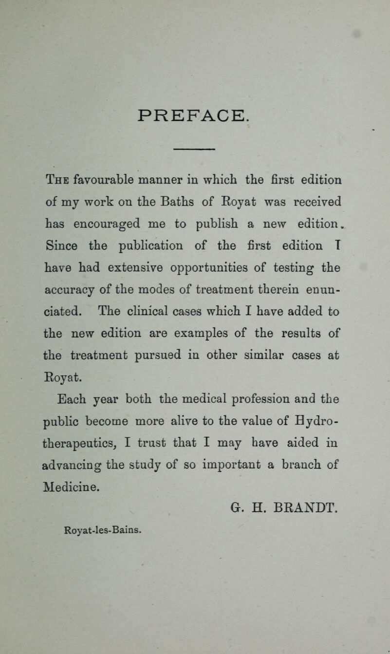 PREFACE. The favourable manner in which the first edition of my work on the Baths of Royat was received has encouraged me to publish a new edition. Since the publication of the first edition T have had extensive opportunities of testing the accuracy of the modes of treatment therein enun- ciated. The clinical cases which I have added to the new edition are examples of the results of the treatment pursued in other similar cases at Royat. Each year both the medical profession and the public become more alive to the value of Bydro- therapeutics, I trust that I may have aided in advancing the study of so important a branch of Medicine. G. H. BRANDT. Royat-les-Bains.