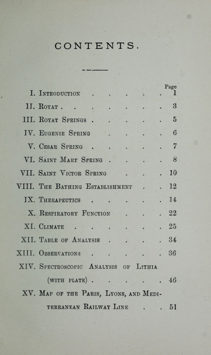 CONTENTS. I. II. III. IV. Y. YI. VII. VIII. IX. X. XI. XII. XIII. XIV. XV. Page Introduction i Eoyat . 3 Royat Springs . 5 Eugenie Spring 6 Cesar Spring 7 Saint Mart Spring . 8 Saint Victor String 10 The Bathing Establishment 12 Therapeutics 14 Respiratory Function 22 Climate .... 25 Table of Analysis 34 Observations . 36 Spectroscopic Analysis of Lithia (with plate) . # , 46 Map op the Paris, Lyons, and Medi- terranean Railway Line . . 51