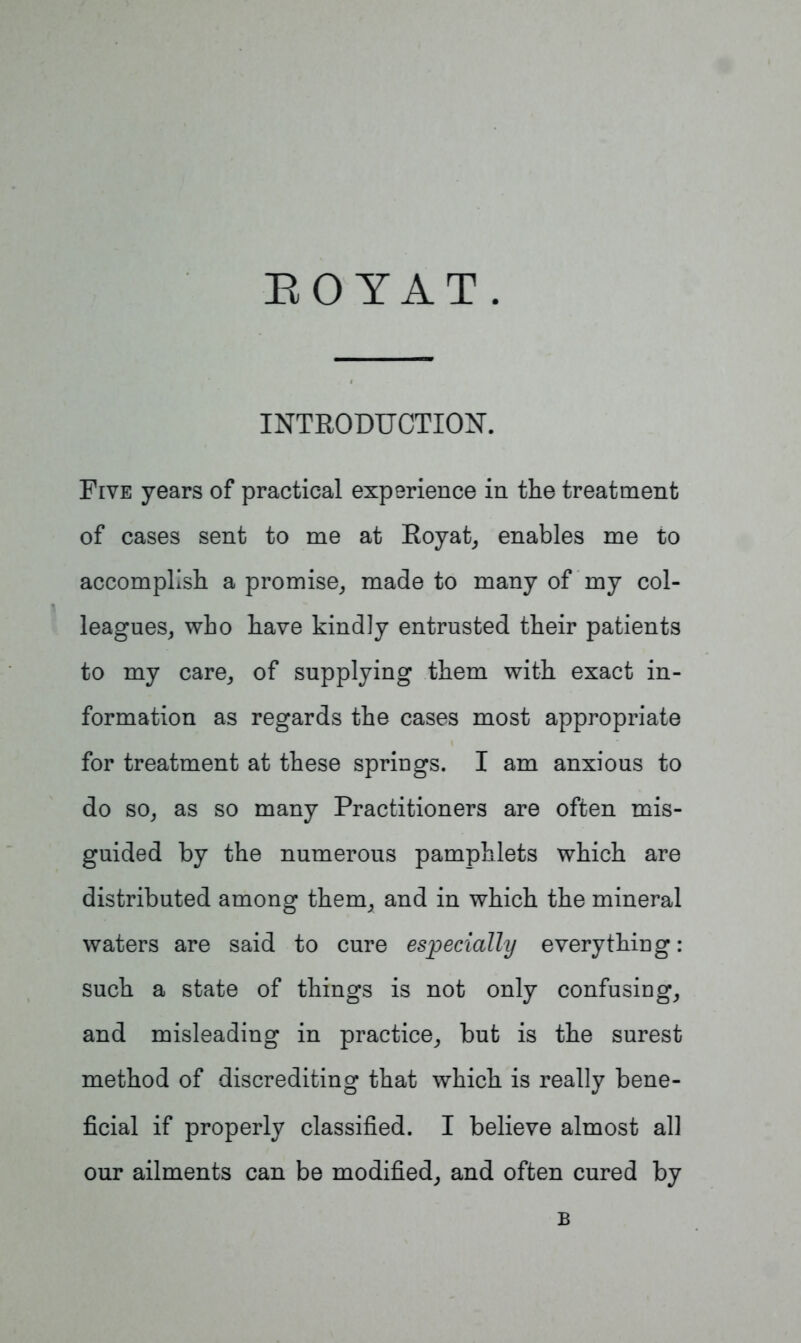 BOYAT. INTRODUCTION. Five years of practical experience in the treatment of cases sent to me at Royat, enables me to accomplish a promise, made to many of my col- leagues, who have kindly entrusted their patients to my care, of supplying them with exact in- formation as regards the cases most appropriate for treatment at these springs. I am anxious to do so, as so many Practitioners are often mis- guided by the numerous pamphlets which are distributed among them, and in which the mineral waters are said to cure especially everything: such a state of things is not only confusing, and misleading in practice, but is the surest method of discrediting that which is really bene- ficial if properly classified. I believe almost all our ailments can be modified, and often cured by B