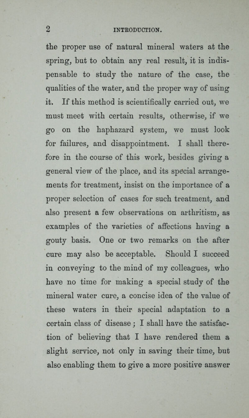 the proper use of natural mineral waters at the spring, but to obtain any real result, it is indis- pensable to study the nature of the case, the qualities of the water, and the proper way of using it. If this method is scientifically carried out, we must meet with certain results, otherwise, if we go on the haphazard system, we must look for failures, and disappointment. I shall there- fore in the course of this work, besides giving a general view of the place, and its special arrange- ments for treatment, insist on the importance of a proper selection of cases for such treatment, and also present a few observations on arthritism, as examples of the varieties of affections having a gouty basis. One or two remarks on the after cure may also be acceptable. Should I succeed in conveying to the mind of my colleagues, who have no time for making a special study of the mineral water cure, a concise idea of the value of these waters in their special adaptation to a certain class of disease; I shall have the satisfac- tion of believing that I have rendered them a slight service, not only in saving their time, but also enabling them to give a more positive answer