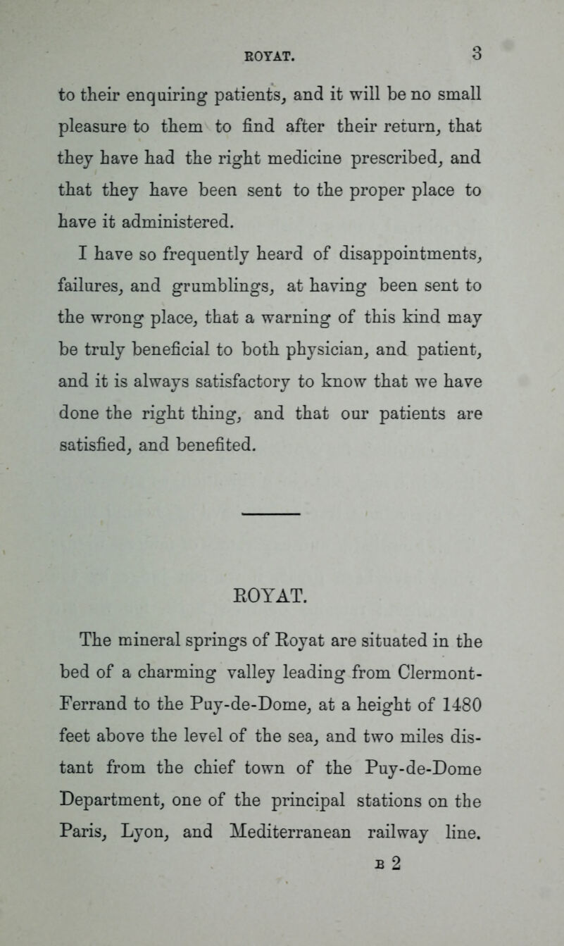 to their enquiring patients, and it will be no small pleasure to them to find after their return, that they have had the right medicine prescribed, and that they have been sent to the proper place to have it administered. I have so frequently heard of disappointments, failures, and grumblings, at having been sent to the wrong place, that a warning of this kind may be truly beneficial to both physician, and patient, and it is always satisfactory to know that we have done the right thing, and that our patients are satisfied, and benefited. EOYAT. The mineral springs of Eoyat are situated in the bed of a charming valley leading from Clermont- Ferrand to the Puy-de-Dome, at a height of 1480 feet above the level of the sea, and two miles dis- tant from the chief town of the Puy-de-Dome Department, one of the principal stations on the Paris, Lyon, and Mediterranean railway line. b 2