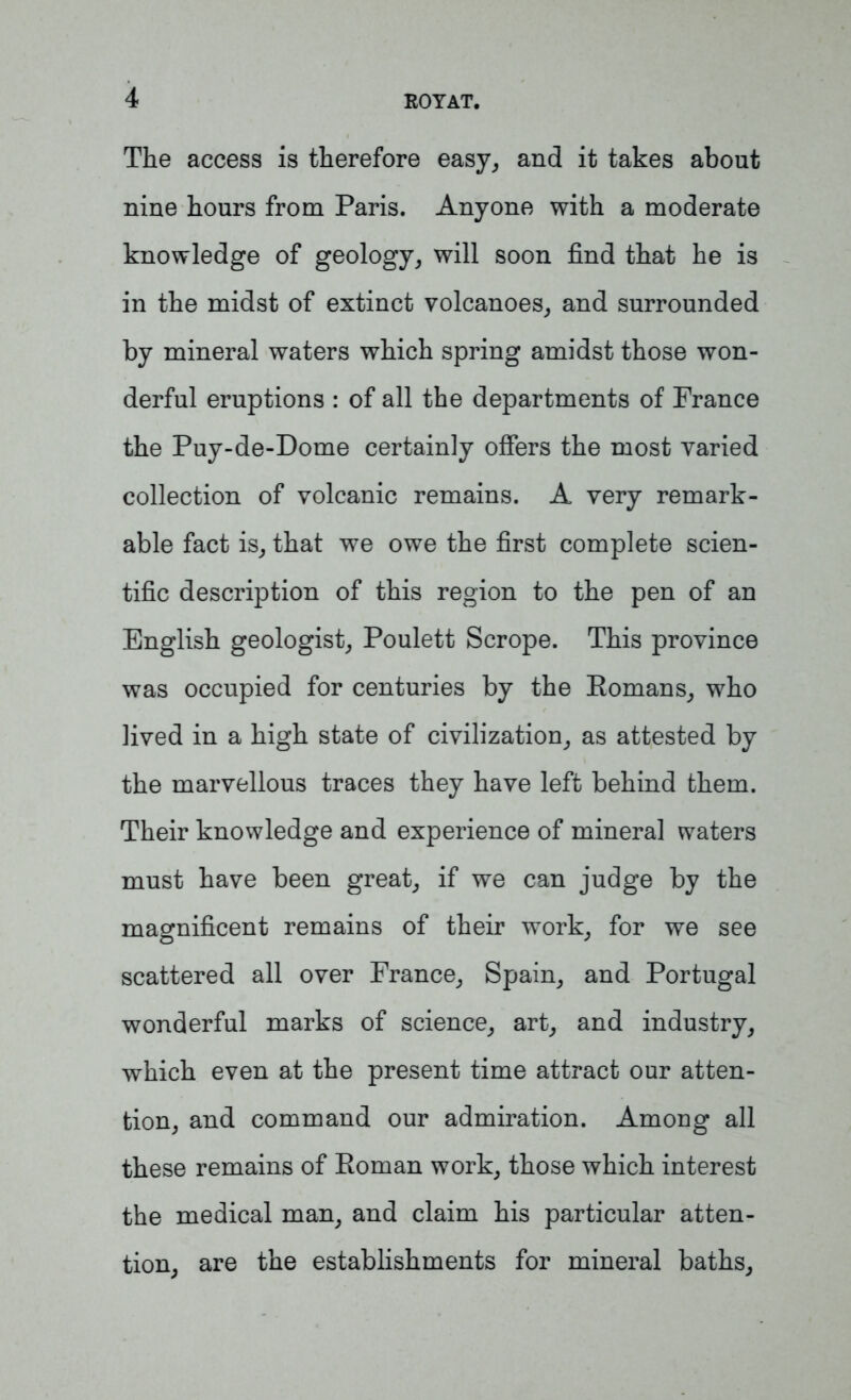 The access is therefore easy, and it takes about nine hours from Paris. Anyone with a moderate knowledge of geology, will soon find that he is in the midst of extinct volcanoes, and surrounded by mineral waters which spring amidst those won- derful eruptions : of all the departments of France the Puy-de-Dome certainly offers the most varied collection of volcanic remains. A very remark- able fact is, that we owe the first complete scien- tific description of this region to the pen of an English geologist, Poulett Scrope. This province was occupied for centuries by the Eomans, who lived in a high state of civilization, as attested by the marvellous traces they have left behind them. Their knowledge and experience of mineral waters must have been great, if we can judge by the magnificent remains of their work, for we see scattered all over France, Spain, and Portugal wonderful marks of science, art, and industry, which even at the present time attract our atten- tion, and command our admiration. Among all these remains of Eoman work, those which interest the medical man, and claim his particular atten- tion, are the establishments for mineral baths,