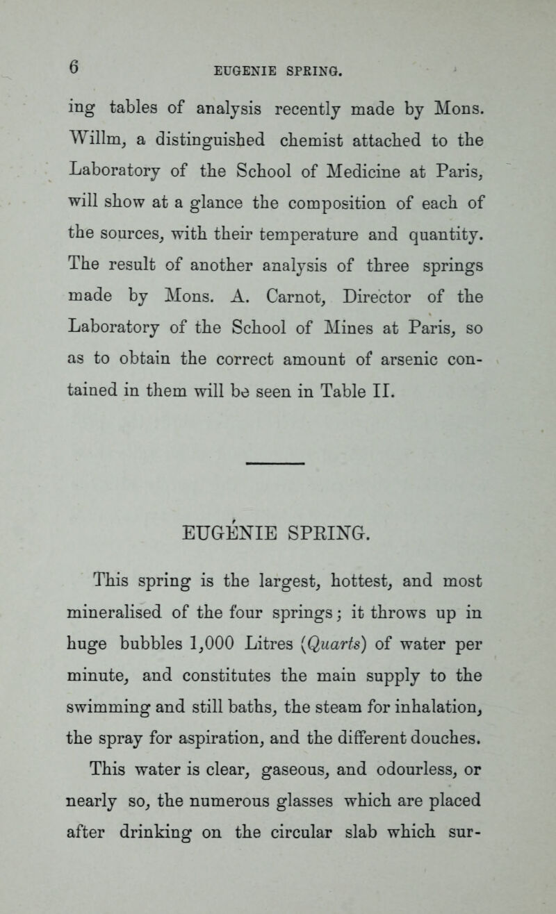 EUGENIE SPRING. ing tables of analysis recently made by Mons. Willm, a distinguished chemist attached to the Laboratory of the School of Medicine at Paris, will show at a glance the composition of each of the sources, with their temperature and quantity. The result of another analysis of three springs made by Mons. A. Carnot, Director of the Laboratory of the School of Mines at Paris, so as to obtain the correct amount of arsenic con- tained in them will be seen in Table II. EUGENIE SPRING. This spring is the largest, hottest, and most mineralised of the four springs; it throws up in huge bubbles 1,000 Litres (Quarts) of water per minute, and constitutes the main supply to the swimming and still baths, the steam for inhalation, the spray for aspiration, and the different douches. This water is clear, gaseous, and odourless, or nearly so, the numerous glasses which are placed after drinking on the circular slab which sur-