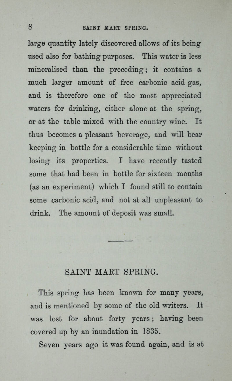 large quantity lately discovered allows of its being used also for bathing purposes. This water is less mineralised than the preceding; it contains a much larger amount of free carbonic acid gas, and is therefore one of the most appreciated waters for drinking, either alone at the spring, or at the table mixed with the country wine. It thus becomes a pleasant beverage, and will bear keeping in bottle for a considerable time without losing its properties. I have recently tasted some that had been in bottle for sixteen months (as an experiment) which I found still to contain some carbonic acid, and not at all unpleasant to drink. The amount of deposit was small. SAINT MART SPRING. This spring has been known for many years, and is mentioned by some of the old writers. It was lost for about forty years; having been covered up by an inundation in 1835. Seven years ago it was found again, and is at