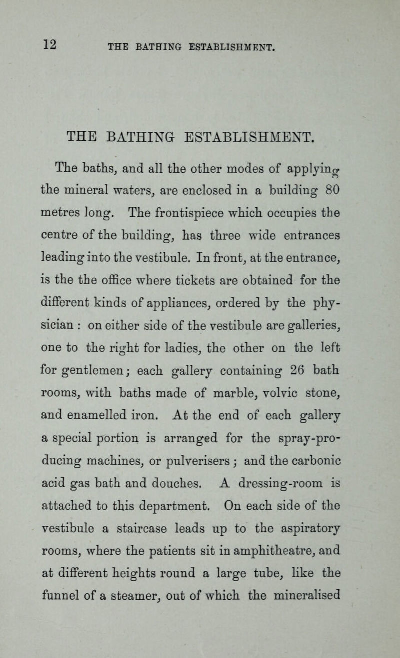 THE BATHING ESTABLISHMENT. The baths, and all the other modes of applying the mineral waters, are enclosed in a building 80 metres long. The frontispiece which occupies the centre of the building, has three wide entrances leading into the vestibule. In front, at the entrance, is the the office where tickets are obtained for the different kinds of appliances, ordered by the phy- sician : on either side of the vestibule are galleries, one to the right for ladies, the other on the left for gentlemen; each gallery containing 26 bath rooms, with baths made of marble, volvic stone, and enamelled iron. At the end of each gallery a special portion is arranged for the spray-pro- ducing machines, or pulverisers ; and the carbonic acid gas bath and douches. A dressing-room is attached to this department. On each side of the vestibule a staircase leads up to the aspiratory rooms, where the patients sit in amphitheatre, and at different heights round a large tube, like the funnel of a steamer, out of which the mineralised