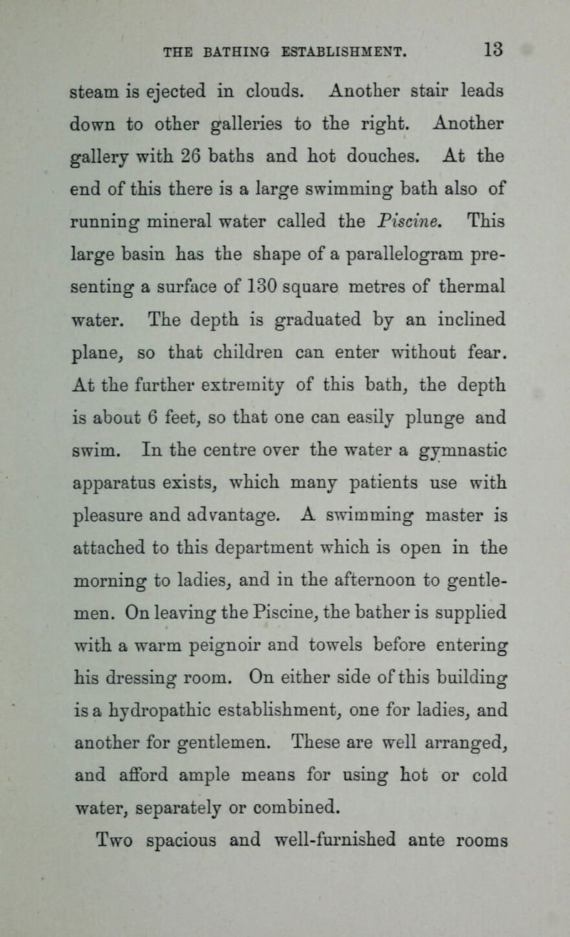 steam is ejected in clouds. Another stair leads down to other galleries to the right. Another gallery with 26 baths and hot douches. At the end of this there is a large swimming bath also of running mineral water called the Piscine. This large basin has the shape of a parallelogram pre- senting a surface of 130 square metres of thermal water. The depth is graduated by an inclined plane, so that children can enter without fear. At the further extremity of this bath, the depth is about 6 feet, so that one can easily plunge and swim. In the centre over the water a gymnastic apparatus exists, which many patients use with pleasure and advantage. A swimming master is attached to this department which is open in the morning to ladies, and in the afternoon to gentle- men. On leaving the Piscine, the bather is supplied with a warm peignoir and towels before entering his dressing room. On either side of this building is a hydropathic establishment, one for ladies, and another for gentlemen. These are well arranged, and afford ample means for using hot or cold water, separately or combined. Two spacious and well-furnished ante rooms