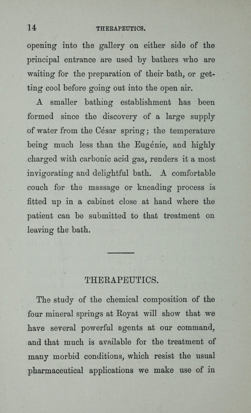 opening into the gallery on either side of the principal entrance are used by bathers who are waiting for the preparation of their bath, or get- ting cool before going out into the open air. A smaller bathing establishment has been formed since the discovery of a large supply of water from the Cesar spring; the temperature being much less than the Eugenie, and highly charged with carbonic acid gas, renders it a most invigorating and delightful bath. A comfortable couch for the massage or kneading process is fitted up in a cabinet close at hand where the patient can be submitted to that treatment on leaving the bath. THERAPEUTICS. The study of the chemical composition of the four mineral springs at Royat will show that we have several powerful agents at our command, and that much is available for the treatment of many morbid conditions, which resist the usual pharmaceutical applications we make use of in