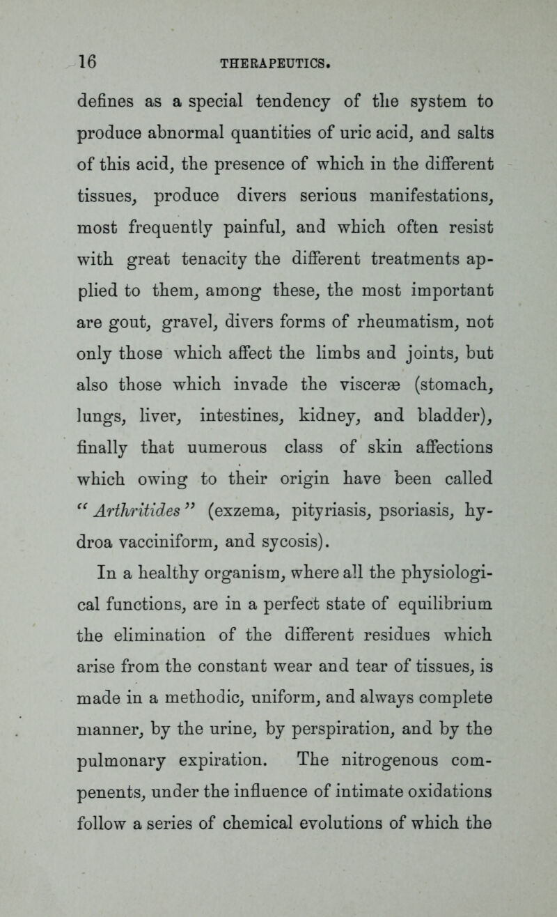 defines as a special tendency of tlie system to produce abnormal quantities of uric acid, and salts of this acid, the presence of which in the different tissues, produce divers serious manifestations, most frequently painful, and which often resist with great tenacity the different treatments ap- plied to them, among these, the most important are gout, gravel, divers forms of rheumatism, not only those which affect the limbs and joints, but also those which invade the viscerae (stomach, lungs, liver, intestines, kidney, and bladder), finally that uumerous class of skin affections which owing to their origin have been called “ Arthritides ” (exzema, pityriasis, psoriasis, hy- droa vacciniform, and sycosis). In a healthy organism, where all the physiologi- cal functions, are in a perfect state of equilibrium the elimination of the different residues which arise from the constant wear and tear of tissues, is made in a methodic, uniform, and always complete manner, by the urine, by perspiration, and by the pulmonary expiration. The nitrogenous com- penents, under the influence of intimate oxidations follow a series of chemical evolutions of which the