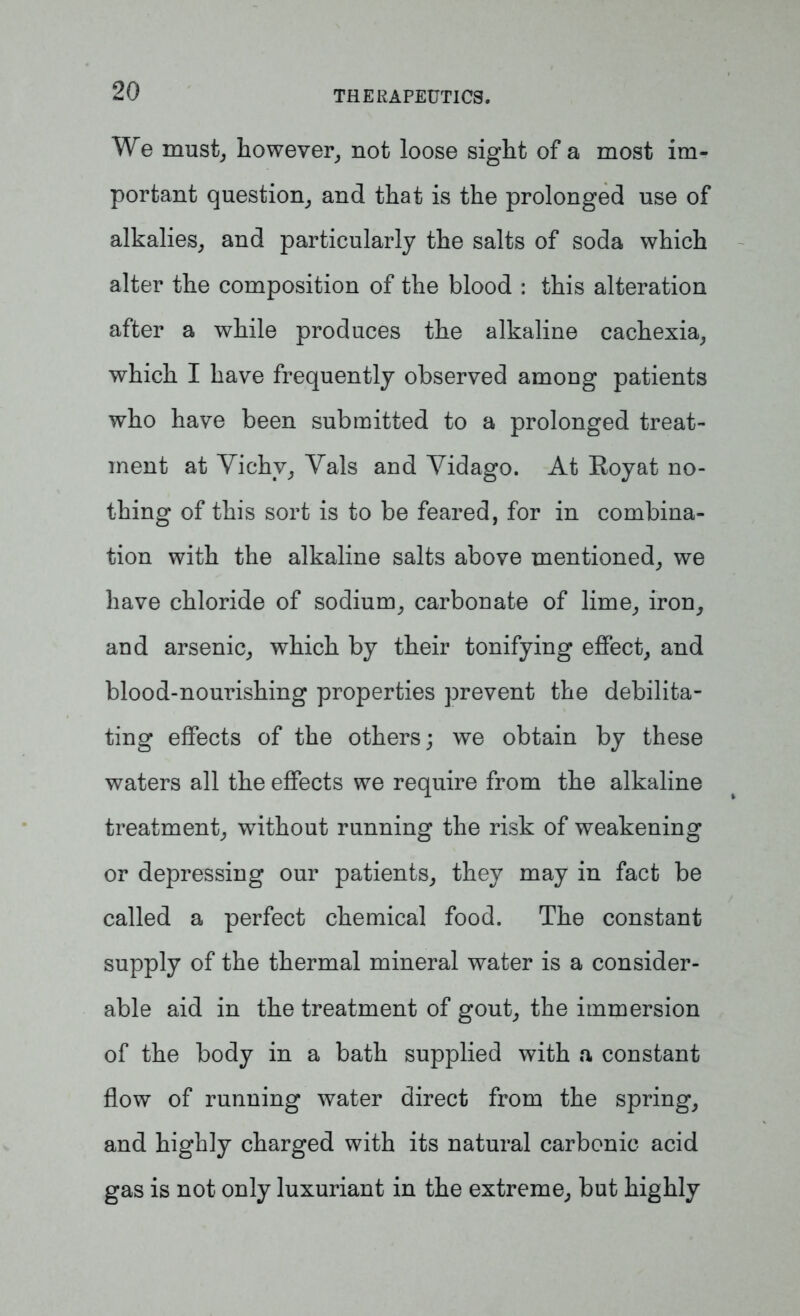 We must, however, not loose sight of a most im- portant question, and that is the prolonged use of alkalies, and particularly the salts of soda which alter the composition of the blood : this alteration after a while produces the alkaline cachexia, which I have frequently observed among patients who have been submitted to a prolonged treat- ment at Yichv, Vais and Vidago. At Royat no- thing of this sort is to be feared, for in combina- tion with the alkaline salts above mentioned, we have chloride of sodium, carbonate of lime, iron, and arsenic, which by their tonifying effect, and blood-nourishing properties prevent the debilita- ting effects of the others; we obtain by these waters all the effects we require from the alkaline treatment, without running the risk of weakening or depressing our patients, they may in fact be called a perfect chemical food. The constant supply of the thermal mineral water is a consider- able aid in the treatment of gout, the immersion of the body in a bath supplied with a constant flow of running water direct from the spring, and highly charged with its natural carbonic acid gas is not only luxuriant in the extreme, but highly