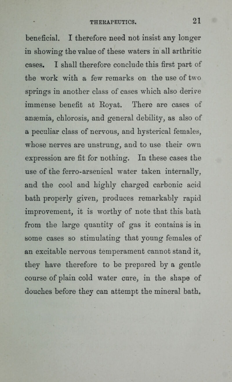 beneficial. I therefore need not insist any longer in showing the value of these waters in all arthritic cases. I shall therefore conclude this first part of the work with a few remarks on the use of two springs in another class of cases which also derive immense benefit at Royat. There are cases of anaemia, chlorosis, and general debility, as also of a peculiar class of nervous, and hysterical females, whose nerves are unstrung, and to use their own expression are fit for nothing. In these cases the use of the ferro-arsenical water taken internally, and the cool and highly charged carbonic acid bath properly given, produces remarkably rapid improvement, it is worthy of note that this bath from the large quantity of gas it contains is in some cases so stimulating that young females of an excitable nervous temperament cannot stand it, they have therefore to be prepared by a gentle course of plain cold water cure, in the shape of douches before they can attempt the mineral bath.