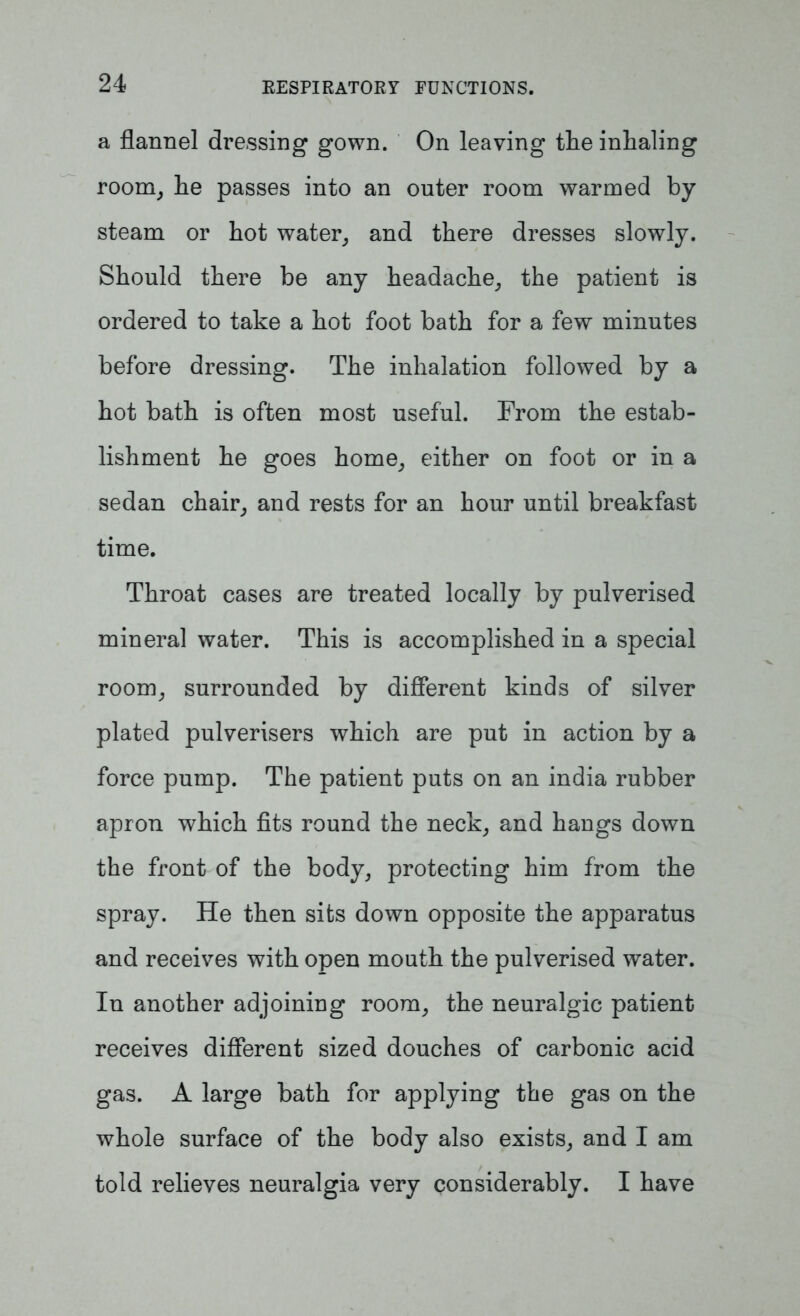 a flannel dressing gown. On leaving tlie inhaling room, he passes into an outer room warmed by steam or hot water, and there dresses slowly. Should there be any headache, the patient is ordered to take a hot foot bath for a few minutes before dressing. The inhalation followed by a hot bath is often most useful. From the estab- lishment he goes home, either on foot or in a sedan chair, and rests for an hour until breakfast time. Throat cases are treated locally by pulverised mineral water. This is accomplished in a special room, surrounded by different kinds of silver plated pulverisers which are put in action by a force pump. The patient puts on an india rubber apron which fits round the neck, and hangs down the front of the body, protecting him from the spray. He then sifcs down opposite the apparatus and receives with open mouth the pulverised water. In another adjoining room, the neuralgic patient receives different sized douches of carbonic acid gas. A large bath for applying the gas on the whole surface of the body also exists, and I am told relieves neuralgia very considerably. I have