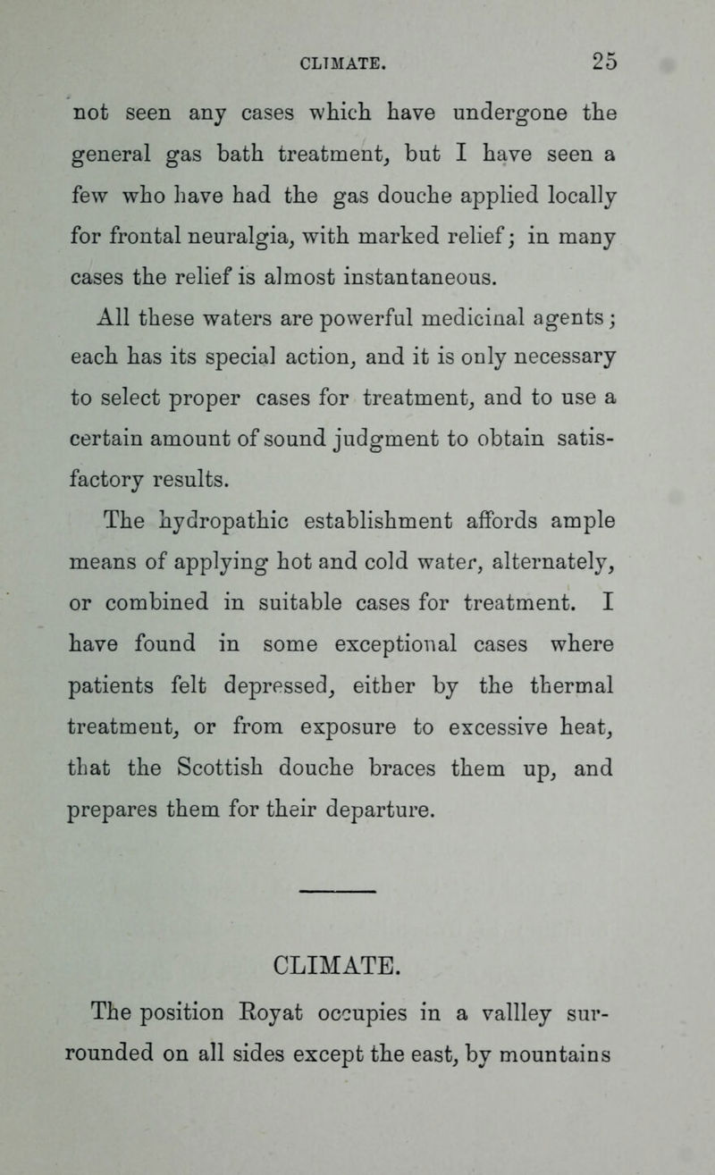 not seen any cases which have undergone the general gas bath treatment, but I have seen a few who have had the gas douche applied locally for frontal neuralgia, with marked relief; in many cases the relief is almost instantaneous. All these waters are powerful medicinal agents; each has its special action, and it is only necessary to select proper cases for treatment, and to use a certain amount of sound judgment to obtain satis- factory results. The hydropathic establishment affords ample means of applying hot and cold water, alternately, or combined in suitable cases for treatment. I have found in some exceptional cases where patients felt depressed, either by the thermal treatment, or from exposure to excessive heat, that the Scottish douche braces them up, and prepares them for their departure. CLIMATE. The position Royat occupies in a vallley sur- rounded on all sides except the east, by mountains