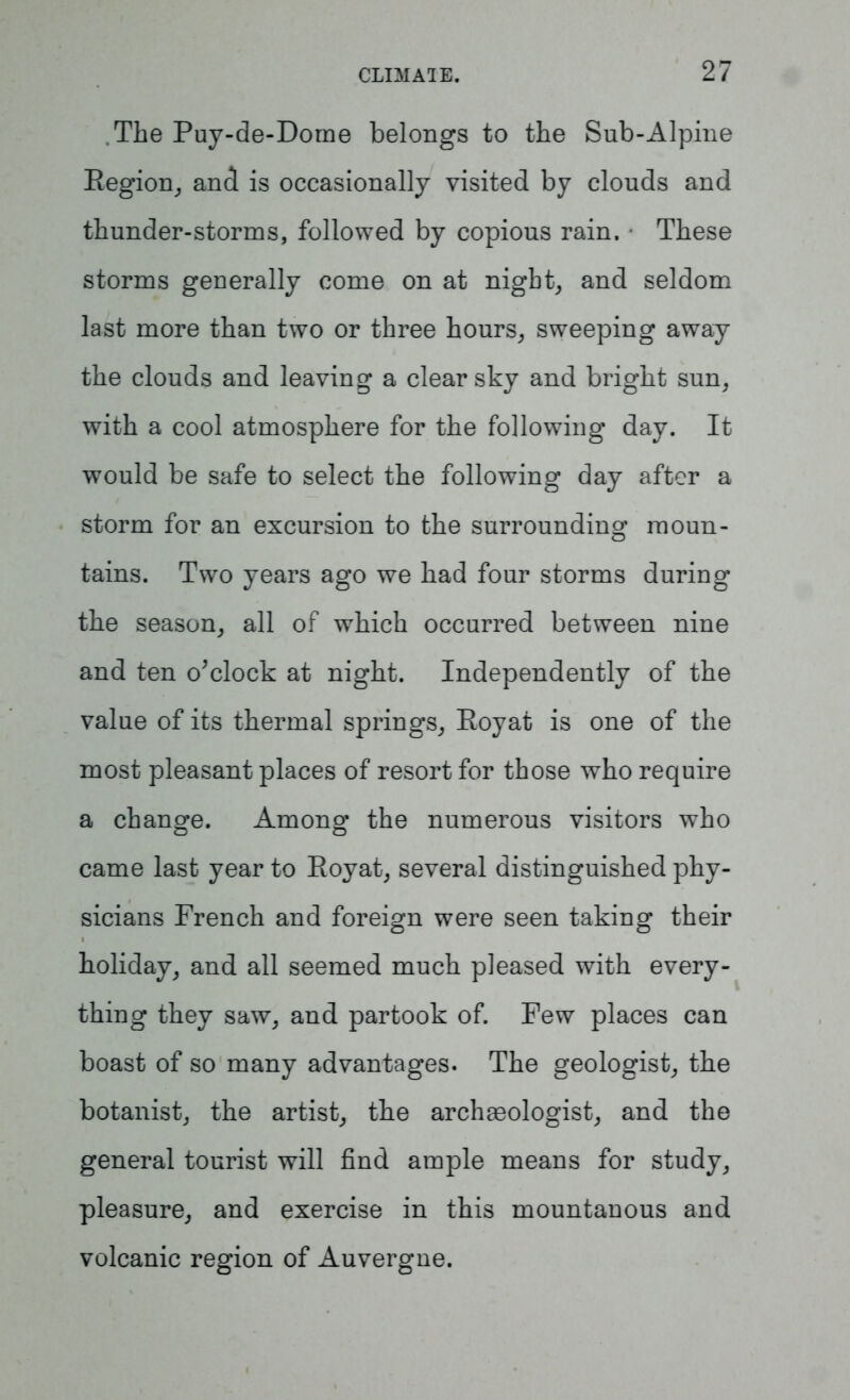 .The Puy-de-Dome belongs to the Sub-Alpine Region, and is occasionally visited by clouds and thunder-storms, followed by copious rain. • These storms generally come on at night, and seldom last more than two or three hours, sweeping away the clouds and leaving a clear sky and bright sun, with a cool atmosphere for the following day. It would be safe to select the following day after a storm for an excursion to the surrounding moun- tains. Two years ago we had four storms during the season, all of which occurred between nine and ten o'clock at night. Independently of the value of its thermal springs, Royat is one of the most pleasant places of resort for those who require a change. Among the numerous visitors who came last year to Royat, several distinguished phy- sicians French and foreign were seen taking their holiday, and all seemed much pleased with every- thing they saw, and partook of. Few places can boast of so many advantages. The geologist, the botanist, the artist, the archaeologist, and the general tourist will find ample means for study, pleasure, and exercise in this mountanous and volcanic region of Auvergne.