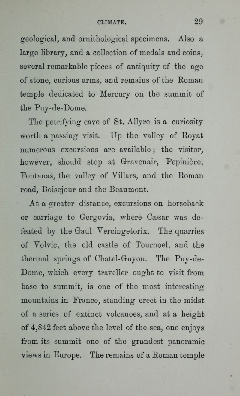 geological, and ornithological specimens. Also a large library, and a collection of medals and coins, several remarkable pieces of antiquity of the age of stone, curious arms, and remains of the Eoman temple dedicated to Mercury on the summit of the Puy-de-Dome. The petrifying cave of St. Allyre is a curiosity worth a passing visit. Up the valley of Royat numerous excursions are available; the visitor, however, should stop at Gravenair, Pepiniere, Fontanas, the valley of Villars, and the Roman road, Boisejour and the Beaumont. At a greater distance, excursions on horseback or carriage to Gergovia, where Caesar was de- feated by the Gaul Yercingetorix. The quarries of Yolvic, the old castle of Tournoel, and the thermal springs of Chatel-Guyon. The Puy-de- Dome, which every traveller ought to visit from base to summit, is one of the most interesting mountains in France, standing erect in the midst of a series of extinct volcanoes, and at a height of 4,842 feet above the level of the sea, one enjoys from its summit one of the grandest panoramic views in Europe. The remains of a Roman temple