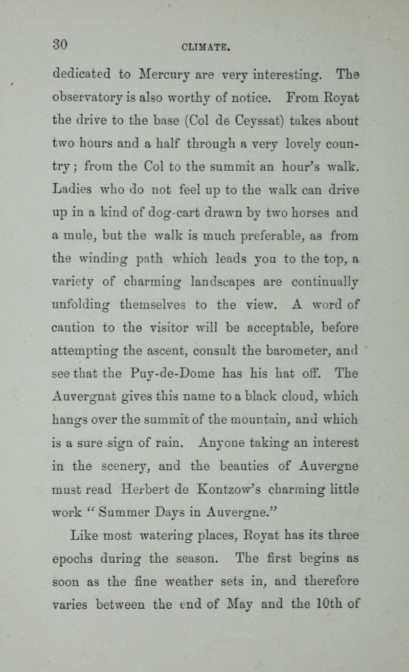 dedicated to Mercury are very interesting. The observatory is also worthy of notice. From Eoyat the drive to the base (Col de Ceyssat) takes about two hours and a half through a very lovely coun- try ; from the Col to the summit an hour's walk. Ladies who do not feel up to the walk can drive up in a kind of dog-cart drawn by two horses and a mule, but the walk is much preferable, as from the winding path which leads you to the top, a variety of charming landscapes are continually unfolding themselves to the view. A word of caution to the visitor will be acceptable, before attempting the ascent, consult the barometer, and see that the Puy-de-Dome has his hat off. The Auvergnat gives this name to a black cloud, which hangs over the summit of the mountain, and which is a sure sign of rain. Anyone taking an interest in the scenery, and the beauties of Auvergne must read Herbert de Kontzow's charming little work “ Summer Days in Auvergne. Like most watering places, Eoyat has its three epochs during the season. The first begins as soon as the fine weather sets in, and therefore varies between the end of May and the 10th of