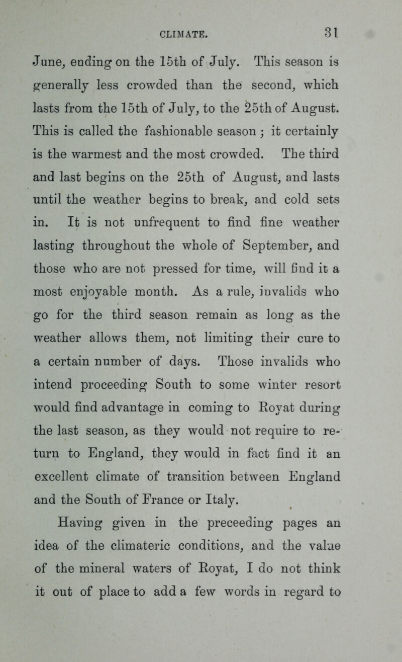 June, ending on the 15th of July. This season is generally less crowded than the second, which lasts from the 15th of July, to the £5thof August. This is called the fashionable season; it certainly is the warmest and the most crowded. The third and last begins on the 25th of August, and lasts until the weather begins to break, and cold sets in. It is not unfrequent to find fine weather lasting throughout the whole of September, and those who are not pressed for time, will find it a most enjoyable month. As a rule, invalids who go for the third season remain as long as the weather allows them, not limiting their cure to a certain number of days. Those invalids who intend proceeding South to some winter resort would find advantage in coming to Boyat during the last season, as they would not require to re- turn to England, they would in fact find it an excellent climate of transition between England and the South of France or Italy. Having given in the preceeding pages an idea of the climateric conditions, and the value of the mineral waters of Royat, I do not think it out of place to add a few words in regard to