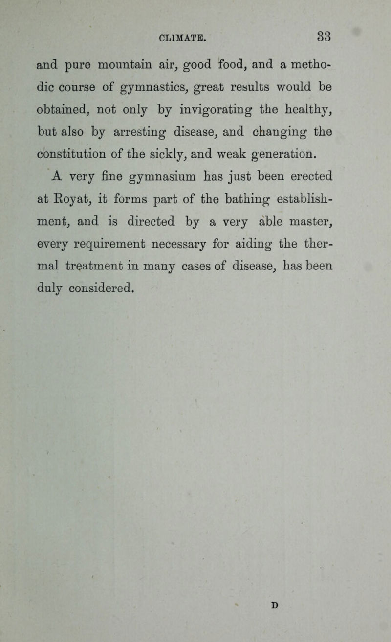 and pure mountain air, good food, and a metho- dic course of gymnastics, great results would be obtained, not only by invigorating the healthy, but also by arresting disease, and changing the constitution of the sickly, and weak generation. A very fine gymnasium has just been erected at Eoyat, it forms part of the bathing establish- ment, and is directed by a very able master, every requirement necessary for aiding the ther- mal treatment in many cases of disease, has been duly considered. D