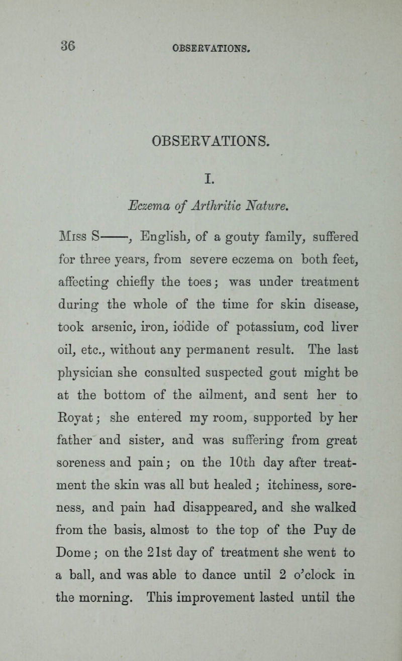 OBSERVATIONS. I. Eczema of Arthritic Nature. Miss S , English, of a gouty family, suffered for three years, from severe eczema on both feet, affecting chiefly the toes; was under treatment during the whole of the time for skin disease, took arsenic, iron, iodide of potassium, cod liver oil, etc., without any permanent result. The last physician she consulted suspected gout might be at the bottom of the ailment, and sent her to Royat; she entered my room, supported by her father and sister, and was suffering from great soreness and pain; on the 10th day after treat- ment the skin was all but healed ; itchiness, sore- ness, and pain had disappeared, and she walked from the basis, almost to the top of the Puy de Dome; on the 21st day of treatment she went to a ball, and was able to dance until 2 o'clock in the morning. This improvement lasted until the