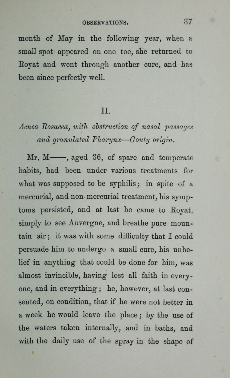 month of May in the following year, when a small spot appeared on one toe, she returned to Eoyat and went through another cure, and has been since perfectly well. II. Acnea Rosacea, with obstruction of nasal passages and granulated Pharynx—Gouty origin. Mr, M , aged 36, of spare and temperate habits, had been under various treatments for what was supposed to be syphilis; in spite of a mercurial, and non-mercurial treatment, his symp- toms persisted, and at last he came to Roy at, simply to see Auvergne, and breathe pure moun- tain air; it was with some difficulty that I could persuade him to undergo a small cure, his unbe- lief in anything that could be done for him, was almost invincible, having lost all faith in every- one, and in everything; he, however, at last con- sented, on condition, that if he were not better in a week he would leave the place; by the use of the waters taken internally, and in baths, and with the daily use of the spray in the shape of i