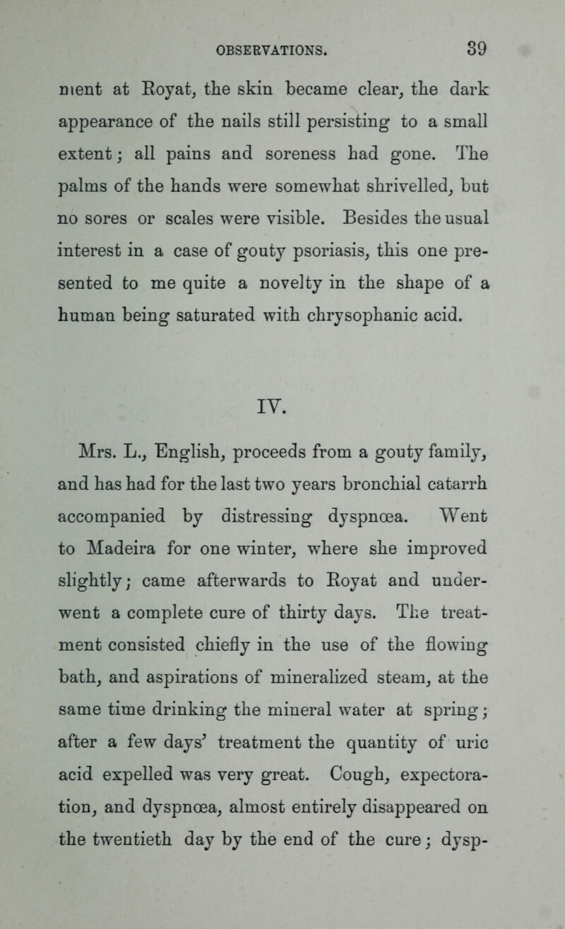 ment at Royat, the skin became clear, the dark appearance of the nails still persisting to a small extent; all pains and soreness had gone. The palms of the hands were somewhat shrivelled, but no sores or scales were visible. Besides the usual interest in a case of gouty psoriasis, this one pre- sented to me quite a novelty in the shape of a human being saturated with chrysophanic acid. IY. Mrs. L., English, proceeds from a gouty family, and has had for the last two years bronchial catarrh accompanied by distressing dyspnoea. Went to Madeira for one winter, where she improved slightly; came afterwards to Royat and under- went a complete cure of thirty days. The treat- ment consisted chiefly in the use of the flowing bath, and aspirations of mineralized steam, at the same time drinking the mineral water at spring; after a few days* treatment the quantity of uric acid expelled was very great. Cough, expectora- tion, and dyspnoea, almost entirely disappeared on the twentieth day by the end of the cure; dysp-