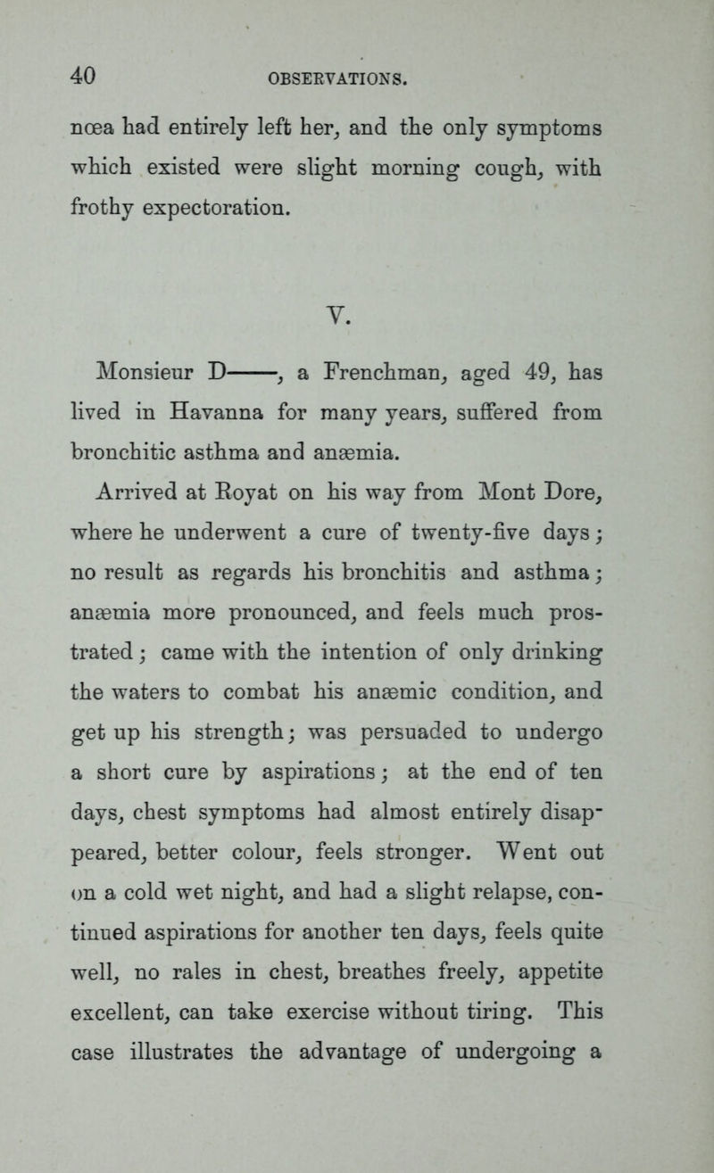 noea had entirely left her, and the only symptoms which existed were slight morning cough, with frothy expectoration. Y. Monsieur D , a Frenchman, aged 49, has lived in Havanna for many years, suffered from bronchitic asthma and anaemia. Arrived at Royat on his way from Mont Dore, where he underwent a cure of twenty-five days; no result as regards his bronchitis and asthma; anaemia more pronounced, and feels much pros- trated ; came with the intention of only drinking the waters to combat his anaemic condition, and get up his strength; was persuaded to undergo a short cure by aspirations; at the end of ten days, chest symptoms had almost entirely disap- peared, better colour, feels stronger. Went out on a cold wet night, and had a slight relapse, con- tinued aspirations for another ten days, feels quite well, no rales in chest, breathes freely, appetite excellent, can take exercise without tiring. This case illustrates the advantage of undergoing a