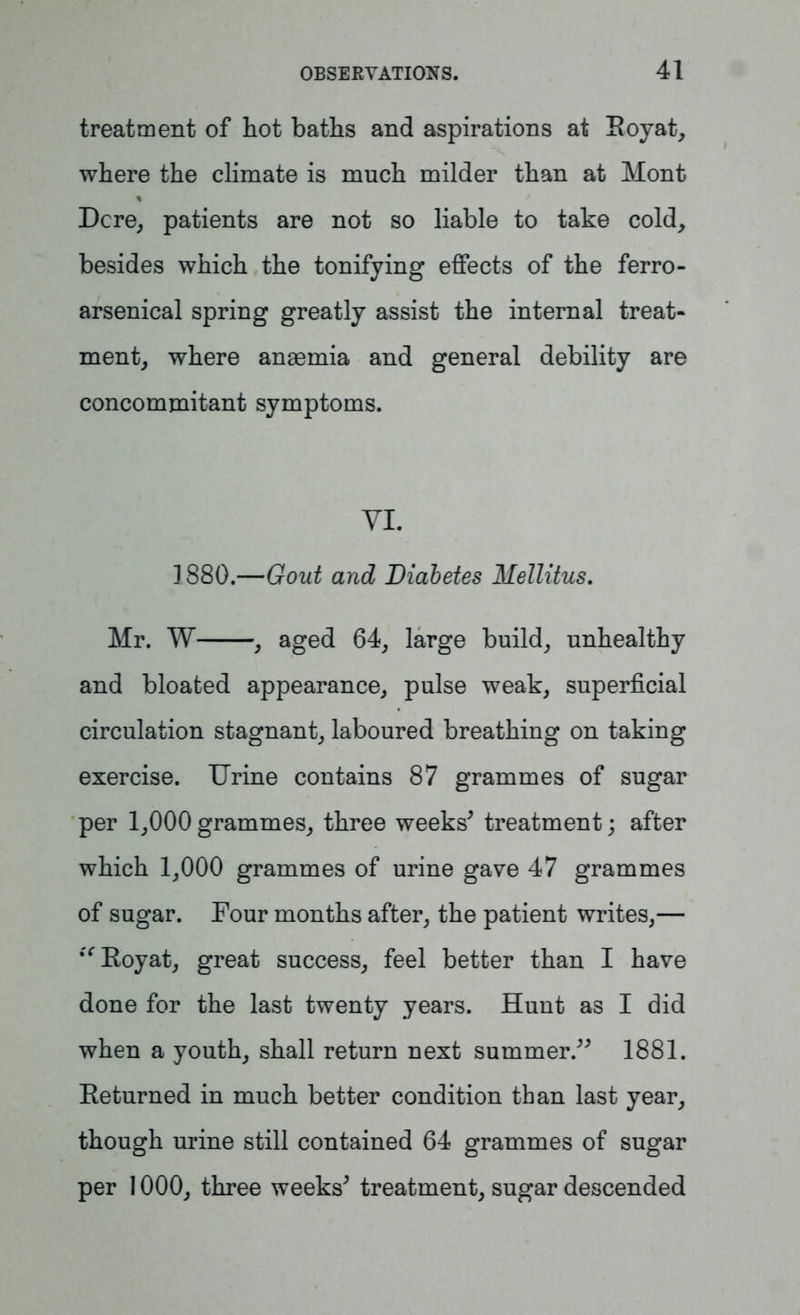 treatment of hot baths and aspirations at Boyat, where the climate is much milder than at Mont Dcre, patients are not so liable to take cold, besides which the tonifying effects of the ferro- arsenical spring greatly assist the internal treat- ment, where anaemia and general debility are concommitant symptoms. VI. 1880.—Gout and Diabetes Mellitus. Mr. W , aged 64, large build, unhealthy and bloated appearance, pulse weak, superficial circulation stagnant, laboured breathing on taking exercise. Urine contains 87 grammes of sugar per 1,000 grammes, three weeks' treatment; after which 1,000 grammes of urine gave 47 grammes of sugar. Four months after, the patient writes,— “Boyat, great success, feel better than I have done for the last twenty years. Hunt as I did when a youth, shall return next summer. 1881. Beturned in much better condition than last year, though urine still contained 64 grammes of sugar per 1000, three weeks' treatment, sugar descended