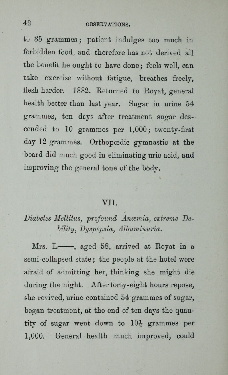 to 35 grammes; patient indulges too much in forbidden food, and therefore has not derived all the benefit he ought to have done; feels well, can take exercise without fatigue, breathes freely, flesh harder. 1882. Returned to Royat, general health better than last year. Sugar in urine 54 grammes, ten days after treatment sugar des- cended to 10 grammes per 1,000; twenty-first day 12 grammes. Orthopcedic gymnastic at the board did much good in eliminating uric acid, and improving the general tone of the bbdy. VII. Diabetes Mellitus, profound Ancemia, extreme De- bility, Dyspepsia, Albuminuria. Mrs. L , aged 58, arrived at Royat in a semi-collapsed state; the people at the hotel were afraid of admitting her, thinking she might die during the night. After forty-eight hours repose, she revived, urine contained 54 grammes of sugar, began treatment, at the end of ten days the quan- tity of sugar went down to 10^ grammes per 1,000. General health much improved, could