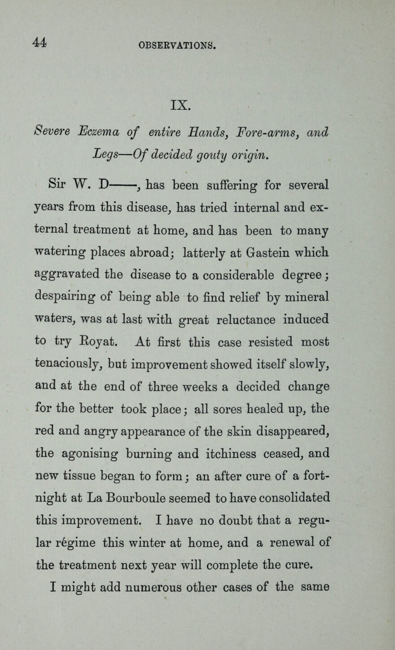 IX. Severe Eczema of entire Hands, Fore-arms, and Legs—Of decided gouty origin. Sir W. D , has been suffering for several years from this disease, has tried internal and ex- ternal treatment at home, and has been to many watering places abroad; latterly at Gastein which aggravated the disease to a considerable degree; despairing of being able to find relief by mineral waters, was at last with great reluctance induced to try Royat. At first this case resisted most tenaciously, but improvement showed itself slowly, and at the end of three weeks a decided change for the better took place; all sores healed up, the red and angry appearance of the skin disappeared, the agonising burning and itchiness ceased, and new tissue began to form; an after cure of a fort- night at La Bourboule seemed to have consolidated this improvement. I have no doubt that a regu- lar regime this winter at home, and a renewal of the treatment next year will complete the cure. I might add numerous other cases of the same