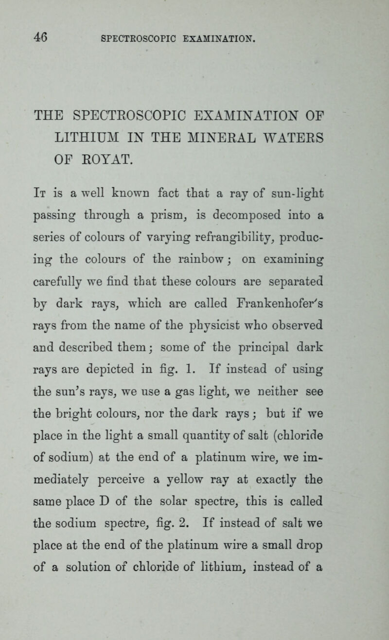 THE SPECTROSCOPIC EXAMINATION OF LITHIUM IN THE MINERAL WATERS OF ROYAT. It is a well known fact that a ray of sun-light passing through a prism, is decomposed into a series of colours of varying refrangibility, produc- ing the colours of the rainbow; on examining carefully we find that these colours are separated by dark rays, which are called Frankenhofer's rays from the name of the physicist who observed and described them; some of the principal dark rays are depicted in fig. 1. If instead of using the sun’s rays, we use a gas light, we neither see the bright colours, nor the dark rays; but if we place in the light a small quantity of salt (chloride of sodium) at the end of a platinum wire, we im- mediately perceive a yellow ray at exactly the same place D of the solar spectre, this is called the sodium spectre, fig. 2. If instead of salt we place at the end of the platinum wire a small drop of a solution of chloride of lithium, instead of a