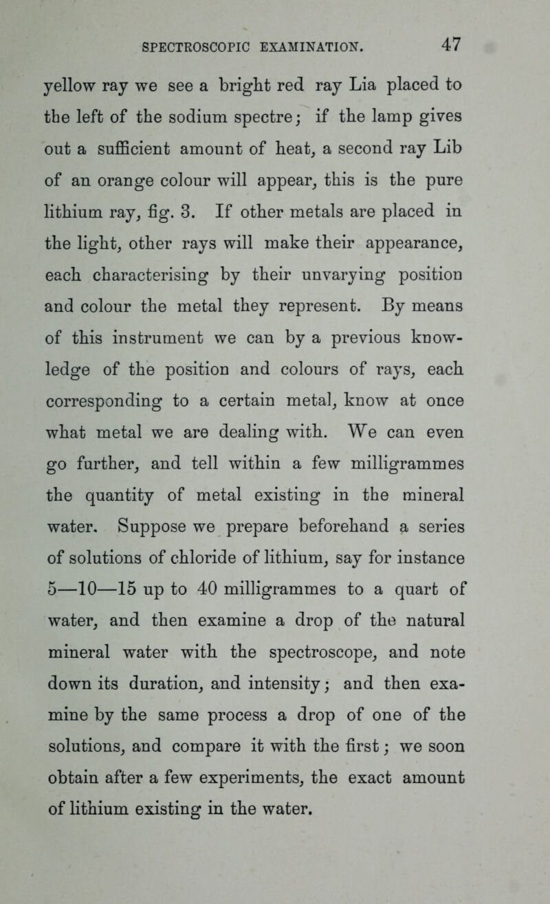 yellow ray we see a bright red ray Lia placed to the left of the sodium spectre; if the lamp gives out a sufficient amount of heat, a second ray Lib of an orange colour will appear, this is the pure lithium ray, fig. 3. If other metals are placed in the light, other rays will make their appearance, each characterising by their unvarying position and colour the metal they represent. By means of this instrument we can by a previous know- ledge of the position and colours of rays, each corresponding to a certain metal, know at once what metal we are dealing with. We can even go further, and tell within a few milligrammes the quantity of metal existing in the mineral water. Suppose we prepare beforehand a series of solutions of chloride of lithium, say for instance 5—10—15 up to 40 milligrammes to a quart of water, and then examine a drop of the natural mineral water with the spectroscope, and note down its duration, and intensity; and then exa- mine by the same process a drop of one of the solutions, and compare it with the first; we soon obtain after a few experiments, the exact amount of lithium existing in the water.