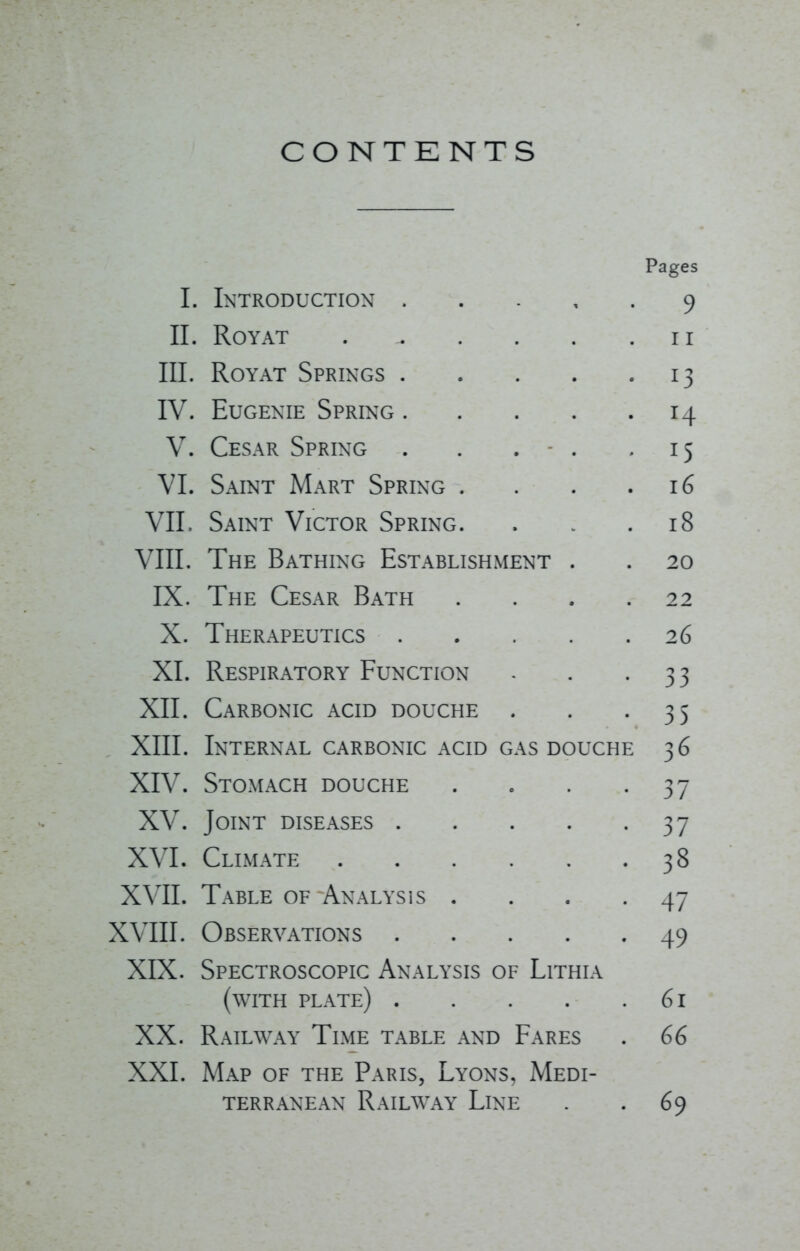 CONTENTS Pages I. Introduction 9 II. ROYAT . . . . .II III. Royat Springs 13 IV. Eugenie Spring 14 V. Cesar Spring . . . - . 15 VI. Saint Mart Spring . . . .16 VII. Saint Victor Spring. . . .18 VIII. The Bathing Establishment . . 20 IX. The Cesar Bath .... 22 X. Therapeutics 26 XL Respiratory Function - . -33 XII. Carbonic acid douche . . -35 XIII. Internal carbonic acid gas douche 36 XIV. Stomach douche . . . .37 XV. Joint diseases 37 XVI. Climate 38 XVII. Table of Analysis . . . -47 XVIII. Observations 49 XIX. Spectroscopic Analysis of Lithia (with plate) 61 XX. Railway Time table and Fares . 66 XXI. Map of the Paris, Lyons, Medi- terranean Railway Line . . 69
