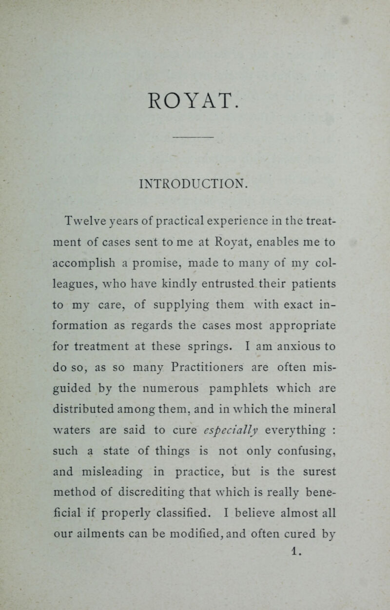 ROYAT. INTRODUCTION. Twelve years of practical experience in the treat- ment of cases sent to me at Rovat, enables me to accomplish a promise, made to many of my col- leagues, who have kindly entrusted their patients to my care, of supplying them with exact in- formation as regards the cases most appropriate for treatment at these springs. I am anxious to do so, as so many Practitioners are often mis- guided by the numerous pamphlets wThich are distributed among them, and in which the mineral waters are said to cure especially everything : such a state of things is not only confusing, and misleading in practice, but is the surest method of discrediting that which is really bene- ficial if properly classified. I believe almost all our ailments can be modified, and often cured by 1.