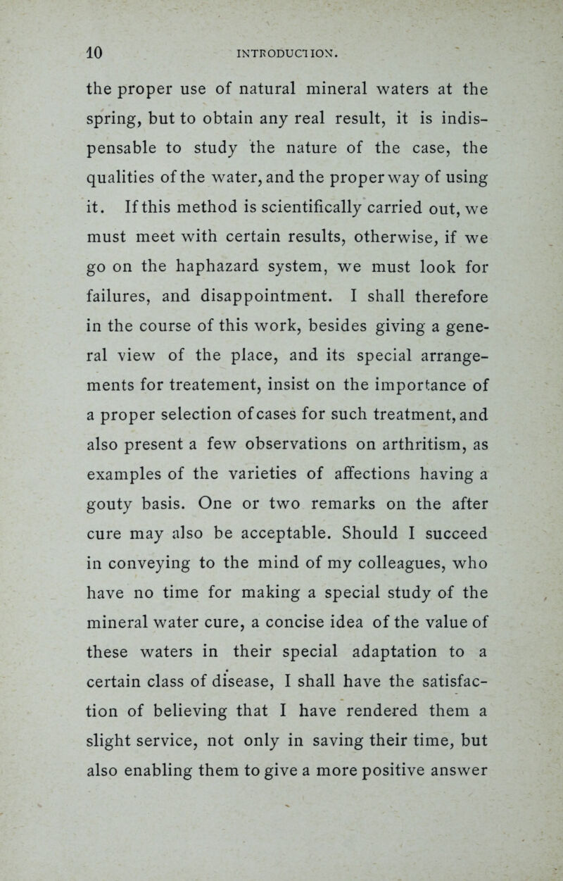 the proper use of natural mineral waters at the spring, but to obtain any real result, it is indis- pensable to study the nature of the case, the qualities of the water, and the proper way of using it. If this method is scientifically carried out, we must meet with certain results, otherwise, if we go on the haphazard system, we must look for failures, and disappointment. I shall therefore in the course of this work, besides giving a gene- ral view of the place, and its special arrange- ments for treatement, insist on the importance of a proper selection of cases for such treatment, and also present a few observations on arthritism, as examples of the varieties of affections having a gouty basis. One or two remarks on the after cure may also be acceptable. Should I succeed in conveying to the mind of my colleagues, who have no time for making a special study of the mineral water cure, a concise idea of the value of these waters in their special adaptation to a certain class of disease, I shall have the satisfac- tion of believing that I have rendered them a slight service, not only in saving their time, but also enabling them to give a more positive answer