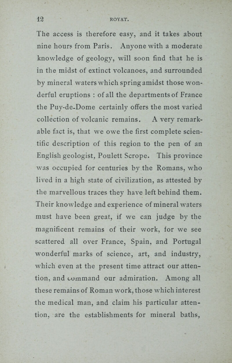 The access is therefore easy, and it takes about nine hours from Paris. Anyone with a moderate knowledge of geology, will soon find that he is in the midst of extinct volcanoes, and surrounded by mineral waters which spring amidst those won- derful eruptions : of all the departments of France the Puy-de-Dome certainly offers the most varied collection of volcanic remains. A very remark- able fact is, that we owe the first complete scien- tific description of this region to the pen of an English geologist, Poulett Scrope. This province was occupied for centuries by the Romans, who lived in a high state of civilization, as attested by the marvellous traces they have left behind them. Their knowledge and experience of mineral waters must have been great, if we can judge by the magnificent remains of their work, for we see scattered all over France, Spain, and Portugal wonderful marks of science, art, and industry, which even at the present time attract our atten- tion, and command our admiration. Among all these remains of Roman work, those which interest the medical man, and claim his particular atten- tion, are the establishments for mineral baths,