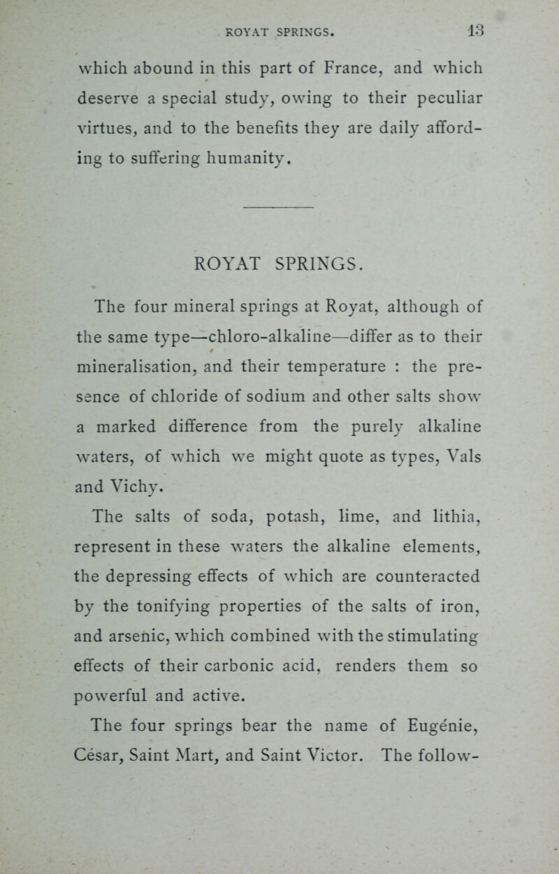 which abound in this part of France, and which deserve a special study, owing to their peculiar virtues, and to the benefits they are daily afford- ing to suffering humanity. ROYAT SPRINGS. The four mineral springs at Royat, although of the same type—chloro-alkaline—differ as to their mineralisation, and their temperature : the pre- sence of chloride of sodium and other salts show a marked difference from the purely alkaline waters, of which we might quote as types. Vals and Vichy. The salts of soda, potash, lime, and lithia. represent in these waters the alkaline elements, the depressing effects of which are counteracted by the tonifving properties of the salts of iron, and arsenic, which combined with the stimulating effects of their carbonic acid, renders them so powerful and active. The four springs bear the name of Eugenie, Cesar, Saint Mart, and Saint Victor. The follow-