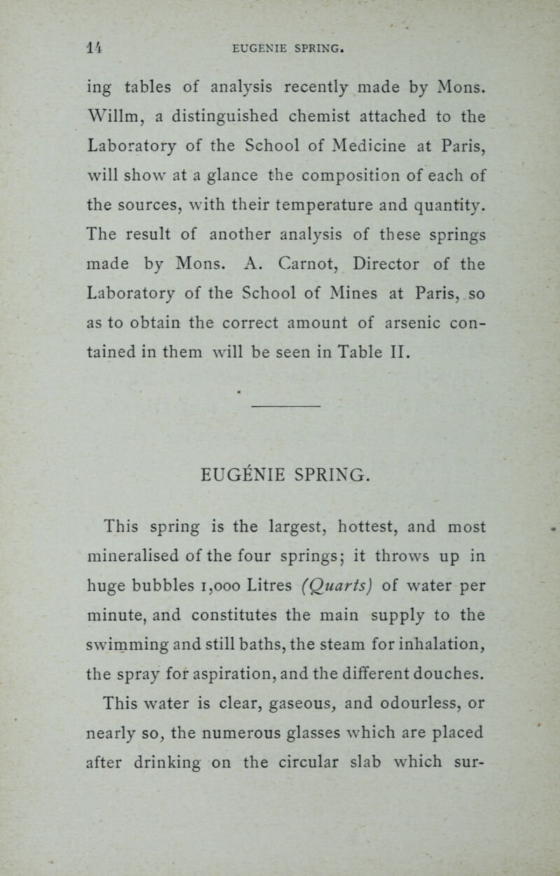 ing tables of analysis recently made by Mons. Willm, a distinguished chemist attached to the Laboratory of the School of Medicine at Paris, will show at a glance the composition of each of the sources, with their temperature and quantity. The result of another analysis of these springs made by Mons. A. Carnot, Director of the Laboratory of the School of Mines at Paris, so as to obtain the correct amount of arsenic con- tained in them will be seen in Table II. EUGENIE SPRING. This spring is the largest, hottest, and most mineralised of the four springs; it throws up in huge bubbles 1,000 Litres (Quarts) of water per minute, and constitutes the main supply to the swimming and still baths, the steam for inhalation, the spray for aspiration, and the different douches. This water is clear, gaseous, and odourless, or nearly so, the numerous glasses which are placed after drinking on the circular slab which sur-