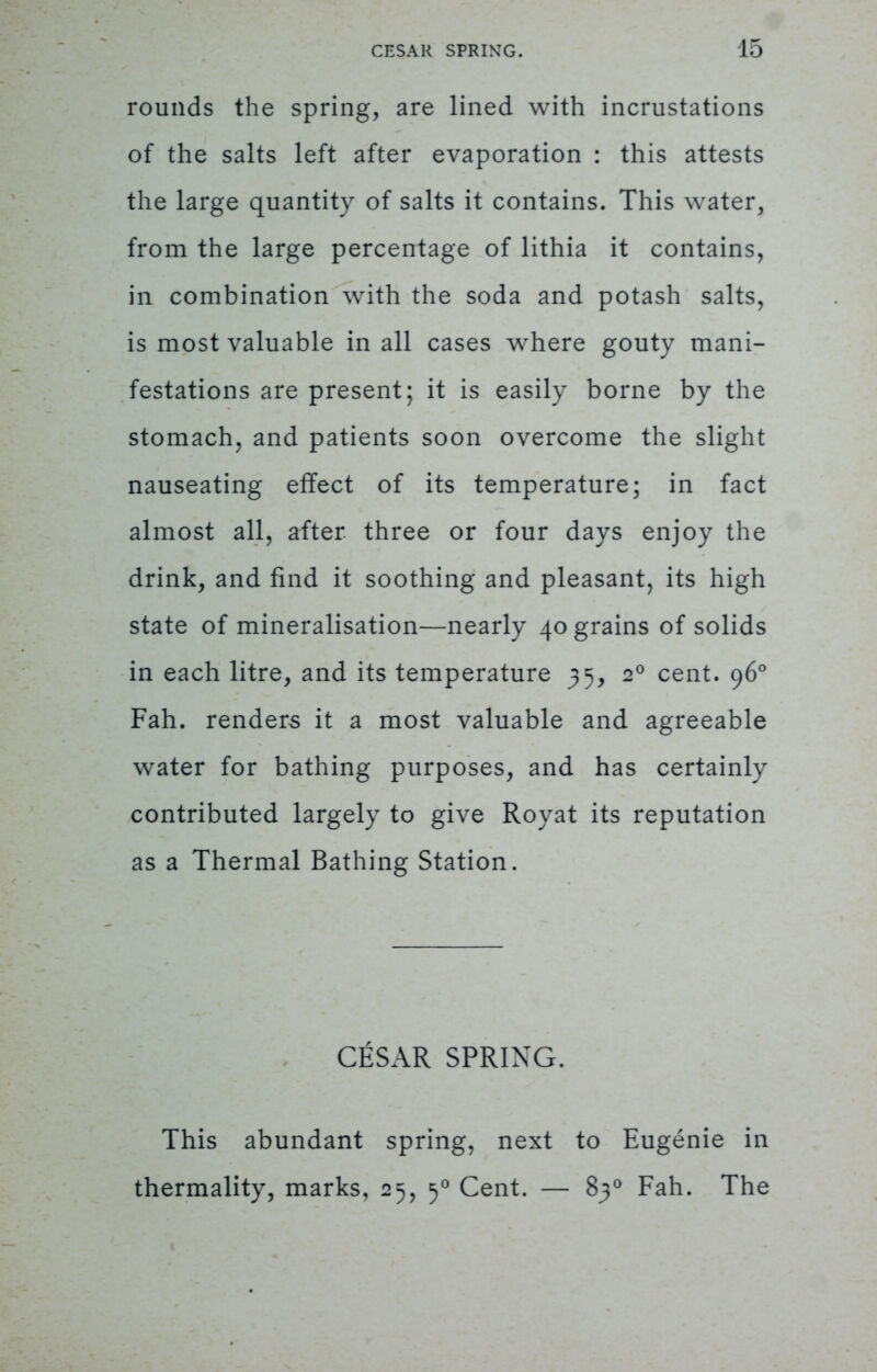 rounds the spring, are lined with incrustations of the salts left after evaporation : this attests the large quantity of salts it contains. This water, from the large percentage of lithia it contains, in combination with the soda and potash salts, is most valuable in all cases where gouty mani- festations are present; it is easily borne by the stomach, and patients soon overcome the slight nauseating effect of its temperature; in fact almost all, after three or four days enjoy the drink, and find it soothing and pleasant, its high state of mineralisation—nearly 40 grains of solids in each litre, and its temperature 35, 20 cent. 960 Fah. renders it a most valuable and agreeable water for bathing purposes, and has certainly contributed largely to give Royat its reputation as a Thermal Bathing Station. CESAR SPRING. This abundant spring, next to Eugenie in thermality, marks, 25, 50 Cent. — 830 Fah. The