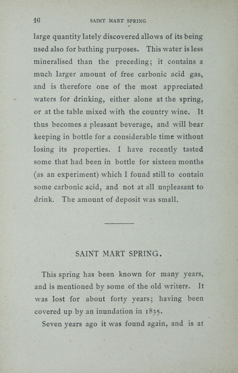 large quantity lately discovered allows of its being used also for bathing purposes. This water is less mineralised than the preceding; it contains a much larger amount of free carbonic acid gas, and is therefore one of the most appreciated waters for drinking, either alone at the spring, or at the table mixed with the country wine. It thus becomes a pleasant beverage, and will bear keeping in bottle for a considerable time without losing its properties. I have recently tasted some that had been in bottle for sixteen months (as an experiment) which I found still to contain some carbonic acid, and not at all unpleasant to drink. The amount of deposit was small. SAINT MART SPRING. This spring has been known for many years, and is mentioned by some of the old writers. It was lost for about forty years; having been covered up by an inundation in 1835. Seven years ago it was found again, and is at