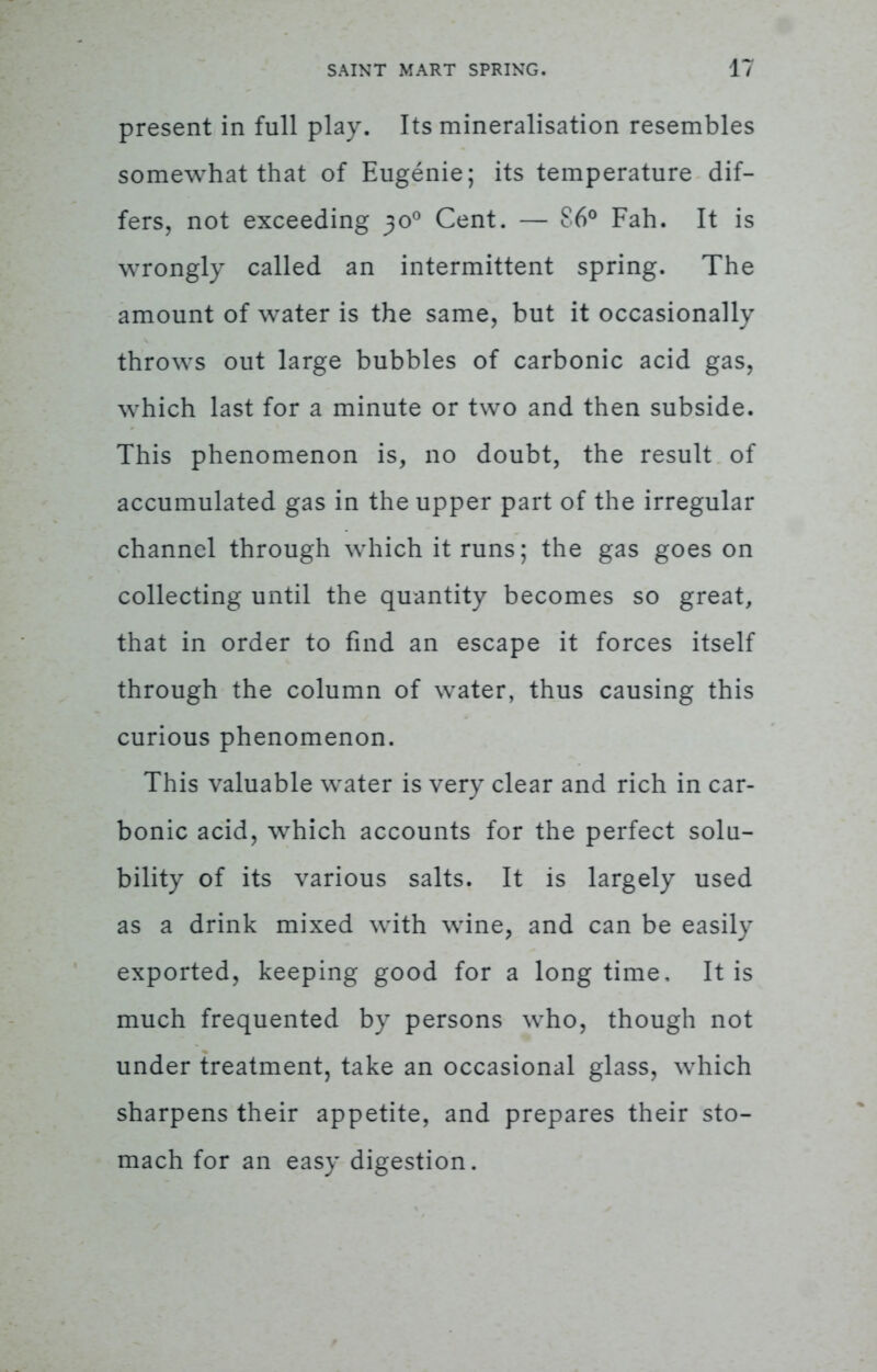 present in full play. Its mineralisation resembles somewhat that of Eugenie; its temperature dif- fers, not exceeding 30° Cent. — 86° Fah. It is wrongly called an intermittent spring. The amount of water is the same, but it occasionally throws out large bubbles of carbonic acid gas, which last for a minute or two and then subside. This phenomenon is, no doubt, the result of accumulated gas in the upper part of the irregular channel through which it runs; the gas goes on collecting until the quantity becomes so great, that in order to find an escape it forces itself through the column of water, thus causing this curious phenomenon. This valuable water is very clear and rich in car- bonic acid, which accounts for the perfect solu- bility of its various salts. It is largely used as a drink mixed with wine, and can be easily exported, keeping good for a longtime. It is much frequented by persons who, though not under treatment, take an occasional glass, which sharpens their appetite, and prepares their sto- mach for an easy digestion.