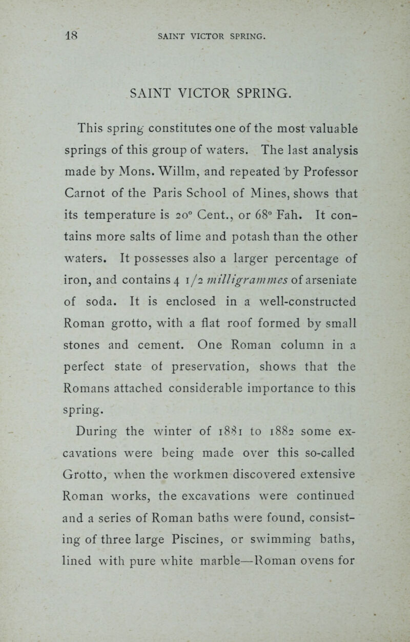 SAINT VICTOR SPRING. This spring constitutes one of the most valuable springs of this group of waters. The last analysis made by Mons. Willm, and repeated by Professor Carnot of the Paris School of Mines, shows that its temperature is 200 Cent., or 68° Fah. It con- tains more salts of lime and potash than the other waters. It possesses also a larger percentage of iron, and contains 4 1/2 milligrammes of arseniate of soda. It is enclosed in a well-constructed Roman grotto, with a flat roof formed by small stones and cement. One Roman column in a perfect state of preservation, shows that the Romans attached considerable importance to this spring. During the winter of 1881 to 1882 some ex- cavations were being made over this so-called Grotto, when the workmen discovered extensive Roman works, the excavations were continued and a series of Roman baths were found, consist- ing of three large Piscines, or swimming baths, lined with pure white marble—Roman ovens for