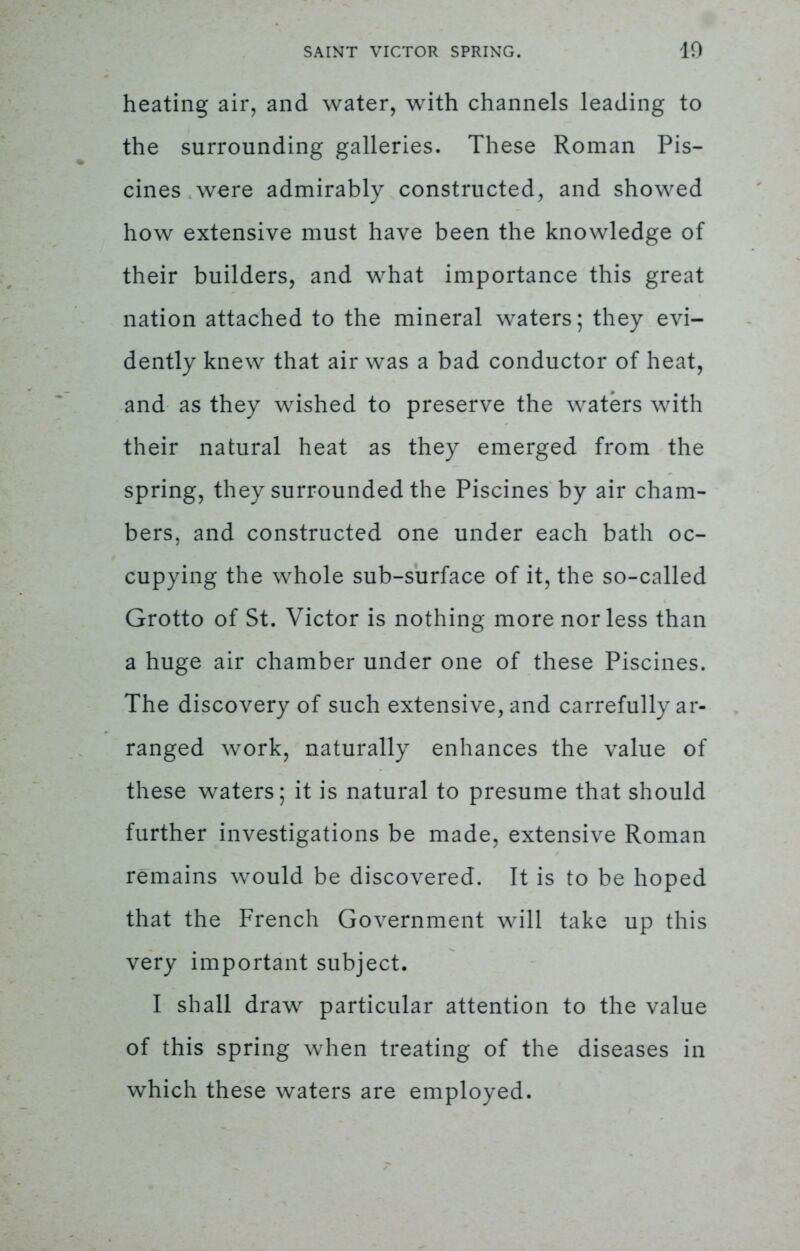 heating air, and water, with channels leading to the surrounding galleries. These Roman Pis- cines were admirably constructed, and showed how extensive must have been the knowledge of their builders, and what importance this great nation attached to the mineral waters; they evi- dently knew that air was a bad conductor of heat, and as they wished to preserve the waters with their natural heat as they emerged from the spring, they surrounded the Piscines by air cham- bers, and constructed one under each bath oc- cupying the whole sub-surface of it, the so-called Grotto of St. Victor is nothing more nor less than a huge air chamber under one of these Piscines. The discovery of such extensive, and carrefully ar- ranged work, naturally enhances the value of these waters; it is natural to presume that should further investigations be made, extensive Roman remains would be discovered. It is to be hoped that the French Government will take up this very important subject. I shall draw particular attention to the value of this spring when treating of the diseases in which these waters are employed.